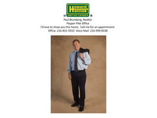Paul Blumberg, RealtorPepper Pike OfficeI’d love to show you this home.  Call me for an appointment.Office: 216-831-9310  Voice Mail: 216-999-8338