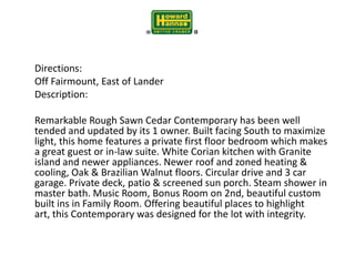 	Directions:	Off Fairmount, East of Lander	Description: 	Remarkable Rough Sawn Cedar Contemporary has been well tended and updated by its 1 owner. Built facing South to maximize light, this home features a private first floor bedroom which makes a great guest or in-law suite. White Corian kitchen with Granite island and newer appliances. Newer roof and zoned heating & cooling, Oak & Brazilian Walnut floors. Circular drive and 3 car garage. Private deck, patio & screened sun porch. Steam shower in master bath. Music Room, Bonus Room on 2nd, beautiful custom built ins in Family Room. Offering beautiful places to highlight art, this Contemporary was designed for the lot with integrity.  