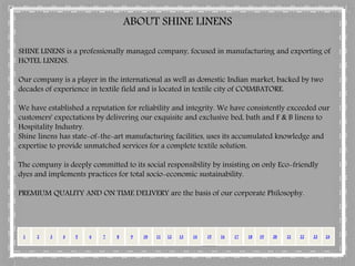 SHINE LINENS is a professionally managed company, focused in manufacturing and exporting of
HOTEL LINENS.
Our company is a player in the international as well as domestic Indian market, backed by two
decades of experience in textile field and is located in textile city of COIMBATORE.
We have established a reputation for reliability and integrity. We have consistently exceeded our
customers' expectations by delivering our exquisite and exclusive bed, bath and F & B linens to
Hospitality Industry.
Shine linens has state-of-the-art manufacturing facilities, uses its accumulated knowledge and
expertise to provide unmatched services for a complete textile solution.
The company is deeply committed to its social responsibility by insisting on only Eco-friendly
dyes and implements practices for total socio-economic sustainability.
PREMIUM QUALITY AND ON TIME DELIVERY are the basis of our corporate Philosophy.
ABOUT SHINE LINENS
1 2 3 4 65 7 8 9 10 1512 13 1411 1716 18 2019 2422 2321
 