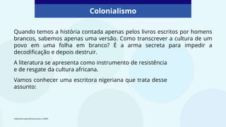 Colonialismo
Quando temos a história contada apenas pelos livros escritos por homens
brancos, sabemos apenas uma versão. Como transcrever a cultura de um
povo em uma folha em branco? É a arma secreta para impedir a
decodificação e depois destruir.
A literatura se apresenta como instrumento de resistência
e de resgate da cultura africana.
Vamos conhecer uma escritora nigeriana que trata desse
assunto:
Elaborado especialmente para o CMSP.
 