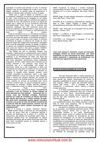 autoridade. O controle está centrado no outro. O indivíduo
desloca o eixo de suas relações de si para o outro, numa
relação unilateral, no sentido então da heteronomia. A
verdade e a decisão estão centradas no outro, no adulto.
Neste caso a regra é exterior ao indivíduo e, por
conseqüência, sagrada A consciência é tomada emprestada
do outro. Toda consciência da obrigação ou do caráter
necessário de uma regra supõe um sentimento de respeito à
autoridade do outro. Na autonomia, as leis e as regras são
opções que o sujeito faz na sua convivência social pela
auto-determinação. Para Piaget, não é possível uma
autonomia intelectual sem uma autonomia moral, pois
ambas se sustentam no respeito mútuo, o qual, por sua vez,
se sustenta no respeito a si próprio e reconhecimento do
outro como ele mesmo.
A falta de consciência do eu e a consciência centrada na
autoridade do outro impossibilitam a cooperação, em relação
ao comum pois este não existe. A consciência centrada no
outro anula a ação do indivíduo como sujeito. O indivíduo
submete-se às regras, e pratica-as em função do outro.
Segundo Piaget este estágio pode representar a passagem
para o nível da cooperação, quando, na relação, o indivíduo
se depara com condições de possibilidades de identificar o
outro como ele mesmo e não como si próprio. (PIAGET,
Jean. Biologia e conhecimento. Porto: Rés Editora, 1978).
"Na medida em que os indivíduos decidem com
igualdade - objetivamente ou subjetivamente, pouco importa
-, as pressões que exercem uns sobre os outros se tornam
colaterais. E as intervenções da razão, que Bovet tão
justamente observou, para explicar a autonomia adquirida
pela moral, dependem, precisamente, dessa cooperação
progressiva. De fato, nossos estudos têm mostrado que as
normas racionais e, em particular, essa norma tão
importante que é a reciprocidade, não podem se
desenvolver senão na e pela cooperação. A razão tem
necessidade da cooperação na medida em que ser racional
consiste em 'se' situar para submeter o individual ao
universal. O respeito mútuo aparece, portanto, como
condição necessária da autonomia, sobre o seu duplo
aspecto intelectual e moral. Do ponto de vista intelectual,
liberta a criança das opiniões impostas, em proveito da
coerência interna e do controle recíproco. Do ponto de vista
moral, substitui as normas da autoridade pela norma
imanente à própria ação e à própria consciência, que é a
reciprocidade na simpatia." (Piaget, 1977:94). (PIAGET,
Jean. O julgamento moral na criança. Editora Mestre Jou.
São Paulo, 1977).
Como afirma Kamii, seguidora de Piaget, "A essência da
autonomia é que as crianças se tornam capazes de
tomar decisões por elas mesmas. Autonomia não é a
mesma coisa que liberdade completa. Autonomia
significa ser capaz de considerar os fatores relevantes
para decidir qual deve ser o melhor caminho da ação.
Não pode haver moralidade quando alguém considera
somente o seu ponto de vista. Se também consideramos
o ponto de vista das outras pessoas, veremos que não
somos livres para mentir, quebrar promessas ou agir
irrefletidamente"
(Kamii C. A criança e o número. Campinas: Papirus).
Kamii também coloca a autonomia em uma perspectiva
de vida em grupo. Para ela, a autonomia significa o
indivíduo ser governado por si próprio. É o contrário de
heteronomia, que significa ser governado pelos outros. A
autonomia significa levar em consideração os fatores
relevantes para decidir agir da melhor forma para todos. Não
pode haver moralidade quando se considera apenas o
próprio ponto de vista.
Bibliografia:
KAMII, Constance. ―A criança e o número: implicação
educacionalista da teoria de Piaget para a atuação junto a
escolares de 4 a 6 anos. Campinas, São Paulo: Papirus,
1991).
MORIN, Edgar. Os sete saberes necessários a educação do
futuro. São Paulo : Cortez, 2000.
OLIVEIRA, M. K. O problema a afetividade em Vigotsky. In:
Dela la Taille, Piaget, Vigotsky e Wallon: Teorias
psicogenéticas em discussão. São Paulo: Summus, 1992.
PIAGET, Jean. Para onde vai a educação? Rio de Janeiro,
Olympio – Unesco, 1973.
PIAGET, J. e GRECO, P. Aprendizagem e conhecimento.
São Paulo: Freitas Bastos, 1974.
VYGOTSKY, L.S. Pensamento e linguagem. 2ª ed. São
Paulo: Martins Fontes, 1989.
Vera Lúcia Camara F. Zacharias, mestre em educação,
pedagoga, diretora de escola aposentada, com vasta
experiência na área educacional em geral, palestrante,
realiza assessoria e capacitação de profissionais nos
mais diversos segmentos da área educacional
O SÓCIO-INTERACIONISMO DE VYGOTSKY
Se fosse necessário definir o caráter específico da
teoria de Vygotsky mediante uma série de palavras chaves,
seria preciso que fossem mencionadas ao menos as
seguintes: sociabilidade do homem, interação social, signo (
para Vygotsky (1998) os signos são estímulos artificiais,
criados pela cultura, com a finalidade de auxílio
mnemônico) e instrumento, cultura, história e funções
mentais superiores.
E, se fosse necessário organizar essas palavras em
uma única expressão, poderíamos dizer que a teoria de
Vygotsky é uma "teoria sócio-histórico-cultural do
desenvolvimento das funções mentais superiores", ainda
que ela seja mais conhecida com o nome de "teoria
histórico-cultural".
Para Vygotsky o ser humano se caracteriza por
uma sociabilidade primária. Henri Wallon expressa a mesma
idéia de modo mais categórico: "Ele (o indivíduo) é
geneticamente social". (Wallon, 1959).
Na época de Vygotsky este princípio não passava
de um postulado, uma hipótese puramente teórica. Porém,
atualmente, pode-se afirmar que a tese de uma
sociabilidade primária, e, em parte, geneticamente
determinada, possui quase um estatuto de fato científico
estabelecido como resultado da convergência de duas
correntes de investigação: por um lado, as investigações
biológicas, como as relativas ao papel que desempenha a
sociabilidade na antroprogênese; por outro lado, as recentes
investigações empíricas sobre o desenvolvimento social da
primeira infância que demonstram amplamente a tese de
uma sociabilidade primária e precoce.
A sociabilidade da criança é o ponto de partida das
interações sociais com o meio que o rodeia. Os problemas
de interesse da psicologia da interação social são
www.concursovirtual.com.br
www.concursovirtual.com
.br
 