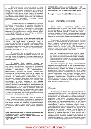 Desta maneira, um instrumento cultural se instala
no indivíduo e se converte em um instrumento individual
privado. No miolo destas investigações se encontra a
aquisição dos sistemas de conceitos científicos, a mais
importante durante o período escolar. Segundo a concepção
de Vygotsky o sistema de conceitos científicos constitui um
instrumento cultural portador, por sua vez, de mensagens
profundas e, ao assimilá-lo, a criança modifica
profundamente seu modo de pensar.
O processo de aquisição dos sistemas de conceitos
científicos é possível através da educação sistemática de
tipo escolar. A contribuição da educação organizada e
sistemática é, neste ponto, fundamental em comparação
com a aquisição da linguagem oral, em que a aprendizagem
desempenha um papel construtor mas que somente requer
a presença de adultos que possuam a língua na qualidade
de participantes das atividades comuns.
Fala-se neste caso de um segundo modelo de
desenvolvimento. Vygotsky o denomina "desenvolvimento
artificial": "Se pode definir a educação como o
desenvolvimento artificial da criança [...] A educação não se
limita somente ao fato de exercer uma influência nos
processos de desenvolvimento, já que reestrutura de modo
fundamental todas as funções do comportamento".
(Vygotsky, 1982-1984, vol.I, p. 107).
O essencial é que a educação se converte em
desenvolvimento, enquanto no primeiro modelo não era
mais que o meio de fortalecer o processo natural; aqui, a
educação constitui uma fonte relativamente independente do
desenvolvimento.
A análise deste segundo modelo de
desenvolvimento, denominado "desenvolvimento artificial",
cujo exemplo característico é o processo de aquisição de
sistemas de conceitos, levou Vygotsky a descobrir a
dimensão metacognitiva do desenvolvimento.
(Metacognição – processo que explicita a relação entre
inteligência e a aprendizagem visto que se constitui em
recursos internos que o sujeito dispõe para utilizar em
situações de aprendizagem. Exemplificando: toda a
aprendizagem pressupõe generalizar nosso conhecimento
anterior. A capacidade de generalizar ou transferir uma
aprendizagem a novas situações é uma função
metacognitiva. )Com efeito, a aquisição de conhecimentos
baseados em tal grau de generalização, a interdependência
dos conceitos dentro de uma rede de conceitos que permite
passar facilmente de um a outro, as operações intelectuais
que podem ser executadas com facilidade e a existência de
modelos exteriores da aplicação destas operações facilitam
a tomada de consciência e o controle do indivíduo no que
alude a seus próprios processos cognocitivos.
Assim, ainda na atualidade, a teoria de Vygotsky é
a única a oferecer, ao menos em princípio, a possibilidade
de conceituar cientificamente os processos metacognitivos,
que permite vincular esta dimensão do desenvolvimento
cognoscitivo em geral e explicar a origem desta capacidade
do indivíduo para controlar seus próprios processos
interiores.
Fonte: El texto que sigue se publicó originalmente en
Perspectivas: revista trimestral de educación
comparada (París, UNESCO: Oficina Internacional de
Educación), vol. XXIV, nos 3-4, 1994,
Págs. 773-799.
©UNESO: Oficina Internacional de Educación, 1999
Este documento puede ser reproducido sin cargo
alguno siempre que se haga referencia a la fuente
Tradução e resumo: Vera Lúcia Câmara Zacharias
WALLON – INTERAÇÃO E AFETIVIDADE
Crises sociais e instabilidades políticas foram
fundamentais para o francês Henri Wallon construir sua
teoria pedagógica. As duas grandes guerras mundiais, o
avanço dos regimes fascista e nazista na Europa, a
revolução socialista na Rússia e as guerras pela libertação
das colônias africanas, na primeira metade do século XX,
serviram de estímulo para que ele organizasse suas idéias.
A valorização da afetividade (emoções) como elemento
essencial no desenvolvimento da pessoa trouxe um novo
alento à Filosofia da Educação. Isso explica, em parte, a
visão marxista que deu à sua obra e por que aderiu, no
período anterior à Primeira Guerra, aos movimentos de
esquerda e ao Partido Socialista. "Ditadura e educação",
dizia ele, "são inimigos eternos." Sem dúvida.
Falar que a escola deve proporcionar formação integral
(intelectual, afetiva e social) às crianças é comum hoje
em dia. No início do século passado, porém, essa idéia
foi uma verdadeira revolução no ensino. Uma revolução
comandada por um médico, psicólogo e filósofo francês
chamado Henri Wallon.
Sua teoria pedagógica, que diz que o desenvolvimento
intelectual envolve muito mais do que um simples cérebro,
abalou as convicções numa época em que memória e
erudição eram o máximo em termos de construção do
conhecimento. Wallon foi o primeiro a levar não só o corpo
da criança, mas também suas emoções, para dentro da sala
de aula. Baseou suas idéias em quatro elementos básicos
que se comunicam o tempo todo: a afetividade, o
movimento, a inteligência e a formação do eu como pessoa.
Militante apaixonado (tanto na política como na educação),
dizia que reprovar é sinônimo de expulsar, negar, excluir. Ou
seja, "a própria negação do ensino".
Afetividade
As emoções, para Wallon, têm papel preponderante no
desenvolvimento da pessoa. É por meio delas que o aluno
exterioriza seus desejos e suas vontades. Em geral são
manifestações que expressam um universo importante e
perceptível, mas pouco estimulado pelos modelos
tradicionais de ensino. As transformações fisiológicas de
uma criança (ou, nas palavras de Wallon, no seu sistema
neurovegetativo) revelam traços importantes de caráter e
personalidade. "A emoção é altamente orgânica, altera a
respiração, os batimentos cardíacos e até o tônus muscular,
tem momentos de tensão e distensão que ajudam o ser
humano a se conhecer", explica Heloysa Dantas, da
Faculdade de Educação da Universidade de São Paulo,
estudiosa da obra de Wallon há 20 anos. Segundo ela, a
raiva, a alegria, o medo, a tristeza, a alegria e os
sentimentos mais profundos ganham função relevante na
relação da criança com o meio. "A emoção causa impacto
no outro e tende a se propagar no meio social", completa a
www.concursovirtual.com.br
www.concursovirtual.com
.br
 