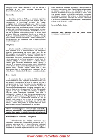 pedagoga Izabel Galvão, também da USP. Ela diz que a
afetividade é um dos principais elementos do
desenvolvimento humano.
Movimento
Segundo a teoria de Wallon, as emoções dependem
fundamentalmente da organização dos espaços para se
manifestarem. A motricidade, portanto, tem caráter
pedagógico tanto pela qualidade do gesto e do movimento
quanto por sua representação. Por que, então, a disposição
do espaço não pode ser diferente? Não é o caso de quebrar
a rigidez e a imobilidade adaptando a sala de aula para que
as crianças possam se movimentar mais? Mais que isso,
que tipo de material é disponibilizado para os alunos numa
atividade lúdica ou pedagógica? Conforme as idéias de
Wallon, a escola infelizmente insiste em imobilizar a criança
numa carteira, limitando justamente a fluidez das emoções e
do pensamento, tão necessária para o desenvolvimento
completo da pessoa.
Inteligência
Estudos realizados por Wallon com crianças entre 6 e 9
anos mostram que o desenvolvimento da inteligência
depende essencialmente de como cada uma faz as
diferenciações com a realidade exterior. Primeiro porque, ao
mesmo tempo, suas idéias são lineares e se misturam —
ocasionando um conflito permanente entre dois mundos, o
interior, povoado de sonhos e fantasias, e o real, cheio de
símbolos, códigos e valores sociais e culturais. Nesse
conflito entre situações antagônicas ganha sempre a
criança. É na solução dos confrontos que a inteligência
evolui. Wallon diz que o sincretismo (mistura de idéias num
mesmo plano), bastante comum nessa fase, é fator
determinante para o desenvolvimento intelectual. Daí se
estabelece um ciclo constante de boas e novas descobertas.
O eu e o outro
A construção do eu na teoria de Wallon depende
essencialmente do outro. Seja para ser referência, seja para
ser negado. Principalmente a partir do instante em que a
criança começa a viver a chamada crise de oposição, em
que a negação do outro funciona como uma espécie de
instrumento de descoberta de si própria. Isso se dá aos 3
anos de idade, a hora de saber que "eu" sou. "Manipulação
(agredir ou se jogar no chão para alcançar o objetivo),
sedução (fazer chantagem emocional com pais e
professores) e imitação do outro são características comuns
nessa fase", diz a professora Angela Bretas, da Escola de
Educação Física da Universidade Estadual do Rio de
Janeiro. "Até mesmo a dor, o ódio e o sofrimento são
elementos estimuladores da construção do eu", emenda
Heloysa Dantas. Isso justifica o espírito crítico da teoria
walloniana aos modelos convencionais de educação.
Wallon considera a pessoa como um todo. Afetividade,
emoções, movimento e espaço físico se encontram num
mesmo plano wallon na escola: humanizar a inteligência
Wallon na Escola: humanizar a inteligência
Diferentemente dos métodos tradicionais (que
priorizam a inteligência e o desempenho em sala de aula), a
proposta walloniana põe o desenvolvimento intelectual
dentro de uma cultura mais humanizada. A abordagem é
sempre a de considerar a pessoa como um todo. Elementos
como afetividade, emoções, movimento e espaço físico se
encontram num mesmo plano. As atividades pedagógicas e
os objetos, assim, devem ser trabalhados de formas
variadas. Numa sala de leitura, por exemplo, a criança pode
ficar sentada, deitada ou fazendo coreografias da história
contada pelo professor. Os temas e as disciplinas não se
restringem a trabalhar o conteúdo, mas a ajudar a descobrir
o eu no outro. Essa relação dialética ajuda a desenvolver a
criança em sintonia com o meio.
Fernando Tadeu Santos
Aprofunde seus estudos com os vídeos online
www.concursovirtual.com.br
www.concursovirtual.com.br
www.concursovirtual.com
.br
 