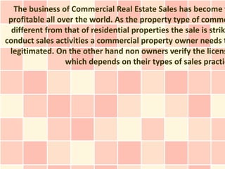 The business of Commercial Real Estate Sales has become v
 profitable all over the world. As the property type of comme
  different from that of residential properties the sale is strik
conduct sales activities a commercial property owner needs t
 legitimated. On the other hand non owners verify the licens
                  which depends on their types of sales practic
 