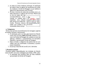 Manual de Procedimentos de Protocolo, Expedição e Arquivo
97
A coleta só é feita mediante solicitação. A solicitação
de coleta é feita na agência de atendimento da unida-
de, mediante o Cartão de Postagem ou por telefone à
agência de relacionamento dos Correios.
Os dias e horários de coleta são acordados entre uni-
dade solicitante e a agência dos Correios. Mesmo que
no dia de coleta não haja
correspondências, enco-
mendas ou malotes para
expedição, será cobrado
pelo serviço de Coleta Do-
miciliar. Portanto, deve-se
avaliar com cuidado a real
necessidade desse serviço.
e. Telegrama:
Serviço que permite encaminhamento de mensagens urgentes
em âmbito nacional e internacional.
A solicitação pode ser feita pela Central de Atendi-
mento dos Correios (0800-570-0100) mediante o nú-
mero do Cartão de Postagem da unidade ou numa das
agências, mediante o preenchimento de formulário
específico e apresentação Cartão de Postagem.
Após a emissão, o telegrama não poderá mais ser can-
celado, pois sua transmissão é automática e pratica-
mente instantânea.
O serviço é faturado de acordo com a demanda.
f. Produtos postais:
Produtos postais disponibilizados nas Unidades de Atendi-
mento da ECT, tais como embalagens para Sedex e PAC, selos.
A solicitação dos produtos deve ser feita mediante
apresentação do Cartão de Postagem.
Atenção! Coleta
domiciliar, para a AGU,
significa coleta em unida-
des da instituição. Deve
ser utilizada somente para
fins oficiais.
 