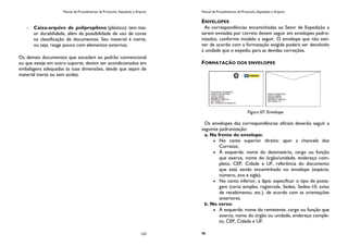 Manual de Procedimentos de Protocolo, Expedição e Arquivo
153
Caixa-arquivo de polipropileno (plástico): tem mai-
or durabilidade, além da possibilidade de uso de cores
na classificação de documentos. Seu material é inerte,
ou seja, reage pouco com elementos externos.
Os demais documentos que excedam ao padrão convencional
ou que esteja em outro suporte, devem ser acondicionados em
embalagens adequadas às suas dimensões, desde que sejam de
material inerte ou sem acidez.
Manual de Procedimentos de Protocolo, Expedição e Arquivo
98
ENVELOPES
As correspondências encaminhadas ao Setor de Expedição a
serem enviadas por correio devem seguir em envelopes padro-
nizados, conforme modelo a seguir. O envelope que não esti-
ver de acordo com a formatação exigida poderá ser devolvido
à unidade que o expediu para as devidas correções.
FORMATAÇÃO DOS ENVELOPES
Figura 07: Envelope
Os envelopes das correspondências oficiais deverão seguir a
seguinte padronização:
a. Na frente do envelope:
No canto superior direito: apor a chancela dos
Correios;
À esquerda: nome do destinatário, cargo ou função
que exerce, nome do órgão/unidade, endereço com-
pleto, CEP, Cidade e UF, referência do documento
que está sendo encaminhado no envelope (espécie,
número, ano e sigla);
No canto inferior, a lápis: especificar o tipo de posta-
gem (carta simples, registrada, Sedex, Sedex-10, aviso
de recebimento, etc.). de acordo com as orientações
anteriores.
b. No verso:
À esquerda: nome do remetente, cargo ou função que
exerce, nome do órgão ou unidade, endereço comple-
to, CEP, Cidade e UF.
 