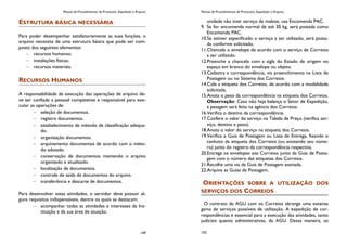 Manual de Procedimentos de Protocolo, Expedição e Arquivo
149
ESTRUTURA BÁSICA NECESSÁRIA
Para poder desempenhar satisfatoriamente as suas funções, o
arquivo necessita de uma estrutura básica que pode ser com-
posto dos seguintes elementos:
recursos humanos;
instalações físicas;
recursos materiais.
RECURSOS HUMANOS
A responsabilidade da execução das operações de arquivo de-
ve ser confiada a pessoal competente e responsável para exe-
cutar as operações de:
seleção de documentos.
registro documentos.
estabelecimento de método de classificação adequa-
do.
organização documentos.
arquivamento documentos de acordo com o méto-
do adotado.
conservação de documentos mantendo o arquivo
organizado e atualizado.
localização de documentos.
controle de saída de documentos do arquivo.
transferência e descarte de documentos.
Para desenvolver estas atividades, o servidor deve possuir al-
guns requisitos indispensáveis, dentre os quais se destacam:
acompanhar todas as atividades e interesses da Ins-
tituição e da sua área de atuação.
Manual de Procedimentos de Protocolo, Expedição e Arquivo
102
unidade não tiver serviço de malote, usa Encomenda PAC.
9. Se for encomenda normal de até 30 kg, será postada como
Encomenda PAC.
10.Se estiver especificado o serviço a ser utilizado, será posta-
da conforme solicitado.
11.Chancela o envelope de acordo com o serviço de Correios
a ser utilizado.
12.Preenche a chancela com a sigla do Estado de origem no
espaço em branco do envelope ou objeto.
13.Cadastra a correspondência, via preenchimento na Lista de
Postagem ou no Sistema dos Correios.
14.Cola a etiqueta dos Correios, de acordo com a modalidade
solicitada.
15.Anota o peso da correspondência na etiqueta dos Correios.
Observação: Caso não haja balança o Setor de Expedição,
a pesagem será feita na agência dos Correios.
16.Verifica o destino da correspondência.
17.Confere o valor do serviço na Tabela de Preço (verifica ser-
viço, destino e peso).
18.Anota o valor do serviço na etiqueta dos Correios.
19.Verifica a Guia de Postagem ou Lista de Entrega, fixando o
canhoto da etiqueta dos Correios (ou anotando seu núme-
ro) junto do registro da correspondência respectiva.
20.Entrega os envelopes aos Correios junto da Guia de Posta-
gem com o número das etiquetas dos Correios.
21.Recolhe uma via da Guia de Postagem assinada.
22.Arquiva as Guias de Postagem.
ORIENTAÇÕES SOBRE A UTILIZAÇÃO DOS
SERVIÇOS DOS CORREIOS
O contrato da AGU com os Correios abrange uma extensa
gama de serviços possíveis de utilização. A expedição de cor-
respondências é essencial para a execução das atividades, tanto
judiciais quanto administrativas, da AGU. Dessa maneira, os
 