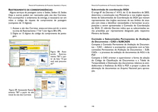 Manual de Procedimentos de Protocolo, Expedição e Arquivo
105
RASTREAMENTO DE CORRESPONDÊNCIAS
Alguns serviços de postagem como o Sedex, Sedex-10, Sedex
Hoje e outros podem ser rastreados pelo site dos Correios.
Para acompanhar o andamento da entrega, é necessário ter em
mãos o código do tíquete de comprovante de postagem
(composto de 13 dígitos).
1. Acesse o site dos Correios: www.correios.com.br e entre
na área de Rastreamento / T & T (ver figura 08 e 09).
2. Digite os 13 dígitos do código do comprovante de posta-
gem.
Figura 08: Aces-
sando Rastrea-
mento T&T a par-
tir da lista “O que
você está procuran-
do?”
Figura 09: Acessando Rastre-
amento T&T a partir da tela
inicial do site dos Correios
Manual de Procedimentos de Protocolo, Expedição e Arquivo
146
Subcomissão de coordenação SIGA
O artigo 8º do Decreto nº 4.915, de 12 de dezembro de 2003,
determina a constituição nos Ministérios e nos órgãos equiva-
lentes de Subcomissões de Coordenação do SIGA que reúnam
representantes dos órgãos seccionais de seu âmbito de atua-
ção com vistas a identificar necessidades e harmonizar as pro-
posições a serem apresentadas à Comissão de Coordenação
do SIGA. O referido Decreto indica que as subcomissões se-
rão presididas por representante designado pelo respectivo
Ministro de Estado.
Comissão e Subcomissões Permanentes de Avaliação
de Documentos – CAD e SUBCADS
Compete à Comissão Permanente de Avaliação de Documen-
tos – CAD – elaborar e acompanhar, juntamente com as Sub-
comissões Permanentes de Avaliação de Documentos – SUB-
CADs – o processo de avaliação de documentos da AGU e da
PGF.
Compete à CAD orientar e supervisionar a forma de adoção
do Código de Classificação de Documentos e a Tabela de
Temporalidade e Destinação dos documentos relativos às ativi-
dades-meio e finalísticas da AGU e PGF; e propor o plano de
eliminação de documentos ao Arquivo Nacional para aprova-
ção.
 