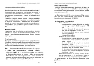 Manual de Procedimentos de Protocolo, Expedição e Arquivo
145
Competências das unidades na AGU:
Coordenação-Geral de Documentação e Informação –
Responsável pelo planejamento, coordenação, orientação e
controle das atividades relativas à documentação e à informa-
ção no âmbito dos protocolos e arquivos da Advocacia-Geral
da União.
Cabe à CGDI elaborar políticas , normas e padrões para a exe-
cução dos procedimentos arquivísticos - produção, tramitação,
so, avaliação, arquivamento e destinação final de documentos,
além de gerenciar o sistema eletrônico de controle documen-
tos (AGUDoc), que possibilita e agiliza o trabalho desenvolvi-
do.
Arquivo Central:
Responsável pela normalização dos procedimentos técnicos
aplicados aos arquivos de uma administração, podendo ou não
assumir a centralização do armazenamento. Também chamado
arquivo geral.
Arquivos setoriais
São aqueles localizados nos próprios setores que produzem ou
recebem os documentos, guardando documentos muito utiliza-
dos por estes, ou seja, são, essencialmente, arquivos correntes.
Estarão subordinados tecnicamente ao arquivo central.
SIGA - Sistema de Gestão de Documentos de Arquivo
- SIGA, da Administração Pública Federal
O Decreto nº 4.915, de 12 de dezembro de 2003, criou o Sistema
de Gestão de Documentos de Arquivo - SIGA, da Administração
Pública Federal, pelo qual se organizam, sob a forma de sistema, as
atividades de gestão de documentos de arquivo no âmbito dos ór-
gãos e entidades da Administração Pública Federal.
Manual de Procedimentos de Protocolo, Expedição e Arquivo
106
PESOS E DIMENSÕES
Para cada modalidade de postagem há um limite de peso e de
dimensões do pacote a ser expedido. Deve-se estar atento pa-
ra tais limites pois o excesso pode acarretar em não entrega
da carta ou encomenda.
a) Carta comercial: Não podem ultrapassar 500g. Aos ob-
jetos com peso superior a 500g, serão aplicadas as mesmas
condições de valor e prestação do SEDEX.
b) Encomenda PAC e SEDEX:
Caixa ou Pacote:
Limite máximo: A soma resultante do compri-
mento, largura e altura não deve superar a 150
cm;
A menor dimensão da face de endereçamento
não pode ser inferior a 11 cm x 16 cm;
A maior dimensão da caixa ou pacote não deve
ser maior que 60 cm.
Altura mínima de 2cm.
Em forma de rolo ou prisma:
Limite máximo: A soma resultante do compri-
mento mais o dobro do diâmetro não deve su-
perar a 104 cm;
A menor dimensão do comprimento não deve
ser inferior a 18 cm;
A maior dimensão do rolo ou em formato de
prisma não deve ser maior que 90 cm.
A dimensão mínima resultante da soma do com-
primento mais o dobro do diâmetro não pode
ser inferior a 28 cm.
Em forma de envelope: as medidas mínimas não de-
vem ser menores que 11 cm por 16 cm. A maior di-
mensão do envelope não pode ser superior a 60 cm.
O limite de peso é de 30 kg, tanto para encomenda como
para Sedex.
 