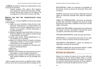 Manual de Procedimentos de Protocolo, Expedição e Arquivo
107
c) Malote: As sacolas de malote são confeccionadas em lona
e possuem dois tamanhos:
Tamanho pequeno: 47cm (altura), 34cm (largura),
14cm (espessura). O limite máximo de peso é de 5kg.
Tamanho grande: 64cm (altura), 34 cm (largura), 18
cm (espessura). O limite máximo de peso é de 15kg.
OBJETOS QUE NÃO SÃO TRANSPORTADOS PELOS
CORREIOS
Conforme o art. 13 da Lei 6.538/78, os Correios não aceitam
e nem entregam:
i) objeto com peso, dimensões, volume, formato, ende-
reçamento, franqueamento ou acondicionamento em
desacordo com as normas regulamentares ou com as
previstas em convenções e acordos internacionais a-
provados pelo Brasil;
ii) substância explosiva, deteriorável, fétida, corrosiva ou
facilmente inflamável, cujo transporte constitua perigo
ou possa danificar outro objeto;
iii) cocaína, ópio, morfina, demais estupefacientes e ou-
tras substâncias de uso proibido;
iv) objeto com endereço, dizeres ou desenhos injuriosos,
ameaçadores, ofensivos à moral ou ainda contrários à
ordem pública ou aos interesses do País;
v) animal vivo, exceto os admitidos em convenção inter-
nacional ratificada pelo Brasil;
vi) planta viva;
vii)animal morto;
viii)objeto cujas indicações de endereçamento não permi-
tem assegurar a correta entrega ao destinatário;
ix)objetos cuja circulação no País, exportação ou impor-
tação, estejam proibidos por ato de autoridade com-
petente.
Além da relação acima, prevista na Legislação Postal, o Regu-
lamento Interno dos Correios proíbe ainda a aceitação de res-
Manual de Procedimentos de Protocolo, Expedição e Arquivo
144
RESTAURAÇÃO: medida de recuperação da integridade de
documentos, através de técnicas de intervenção direta sobre
os mesmos.
SUPORTE: material que serve de base ás diferentes formas de
registro da informação. Exemplos: filme, papel, fita magnética,
disco etc.
TABELA DE TEMPORALIDADE: instrumento de destinação
aprovado pela autoridade competente que determina prazos
de guarda dos documentos e estabelece critérios para microfil-
magem e eliminação.
TEORIA DAS TRÊS IDADES: sistematização das características
dos arquivos correntes, intermediários e permanentes quanto
á sua gênese, tratamento documental e utilização.
TIPOLOGIA DOCUMENTAL: estudo dos tipos documentais.
TRAMITAÇÃO: é a movimentação do processo de uma unida-
de à outra, interna ou externa, através de sistema próprio.
TRATAMENTO DOCUMENTAL: conjunto de atividades de
classificação e descrição de documentos.
VIGÊNCIA: qualidade pela qual permanecem efetivos e válidos
os encargos e disposição contidos nos documentos.
SISTEMA DE ARQUIVOS
Sistema é um conjunto de arquivos de uma mesma esfera go-
vernamental ou de uma mesma entidade, pública ou privada,
que independentemente da posição que ocupam nas respecti-
vas estruturas administrativas, funcionam de modo integrado e
articulado na consecução de objetivos técnicos comuns.
 