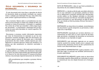 Manual de Procedimentos de Protocolo, Expedição e Arquivo
111
CICLO DOCUMENTAL E SEGURANÇA DA
INFORMAÇÃO
O ciclo documental inclui várias fases e operações da vida de
um documento, desde sua produção, tramitação, uso, arquiva-
mento e avaliação para destinação final que, nessa última fase,
pode conduzir à guarda permanente ou à eliminação.
Até o momento, falamos sobre os procedimentos de trata-
mento da documentação no âmbito das unidades da AGU, des-
crevendo as rotinas de protocolo, a tramitação e a expedição.
Tais rotinas são as fases que antecedem a última etapa da ges-
tão documental – o arquivamento e destinação final de docu-
mentos (as quais serão abordadas em material específico: Ma-
nual de Arquivo).
Documentos e processos contêm informações importantes
por tratar do funcionamento da instituição ou por seu teor
representar conteúdo estratégico. Além dos documentos, que
fornecem suporte material da informação, para a informação
propriamente dita deve receber cuidados especiais para estar
disponível no momento oportuno, sempre que necessário, e às
pessoas que dela necessitarem ou estiverem autorizadas a
acessá-las.
A disponibilidade de acesso à informação governamental para
os agentes públicos e os cidadãos está diretamente relacionada
ao conjunto de práticas desenvolvidas pela administração públi-
ca no decorrer do ciclo informacional. O conjunto de práticas
relativas à documentação depende basicamente de três fatores:
a)Os procedimentos que compõem o processo informa-
cional;
b)Os sistemas que suportam as informações;
Manual de Procedimentos de Protocolo, Expedição e Arquivo
140
DATA DE PRODUÇÃO: a data em que foram produzidos os
documentos de uma unidade de descrição.
DESPACHO: e a decisão proferida pela autoridade administra-
tiva no caso submetido à sua apreciação, podendo ser favorá-
vel ou desfavorável à pretensão solicitada pelo administrador,
servidor público ou não. Qualquer solicitação ou informação
inerente ao processo será feita por intermédio de despacho no
próprio documento ou, caso seja possível, em folha de despa-
cho a ser incluída ao final do processo (Portaria Normativa, nº
5, MPOG)
DESTINAÇÃO: em decorrência da avaliação, encaminhamento
dos documentos à guarda temporária ou permanente, á elimi-
nação e/ou à reprodução.
DIGITALIZAÇÃO: reprodução por varredura eletrônica e ar-
mazenamento em disco ótico ou outro suporte de alta densi-
dade, permitindo a visualização do documento em terminal de
alta resolução ou sua impressão em papel.
DOCUMENTO: toda informação registrada em um suporte
material, sucetível de consulta, estudo, prova e pesquisa, pois
comprova fatos, fenômenos, formas de vida e pensamentos do
homem numa determinada época ou lugar.
DOCUMENTO ADMINISTRATIVO: aquele produzido e rece-
bido pelo órgão na execução das atividades administrativas e
de apoio especializado.
DOCUMENTO DE ARQUIVO: aquele criado em decorrência
de atividades especifica desenvolvido por instituições ou pesso-
as, mantendo por isso uma relação funcional com a fonte gera-
dora.
 
