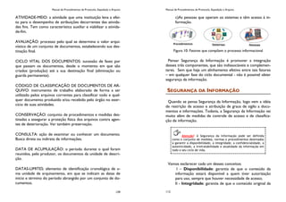 Manual de Procedimentos de Protocolo, Expedição e Arquivo
139
ATIVIDADE-MEIO: a atividade que uma instituição leva a efei-
to para o desempenho de atribuições decorrentes das ativida-
des fins. Tem como característica auxiliar e viabilizar a ativida-
de-fim.
AVALIAÇÃO: processo pelo qual se determina o valor arqui-
vístico de um conjunto de documentos, estabelecendo sua des-
tinação final.
CICLO VITAL DOS DOCUMENTOS: sucessão de fases por
que passam os documentos, desde o momento em que são
criados (produção) até a sua destinação final (eliminação ou
guarda permanente).
CÓDIGO DE CLASSIFICAÇÃO DE DOCUMENTOS DE AR-
QUIVO: instrumento de trabalho elaborado de forma a ser
utilizado pelos arquivos correntes para classificar todo e qual-
quer documento produzido e/ou recebido pelo órgão no exer-
cício de suas atividades.
CONSERVAÇÃO: conjunto de procedimentos e medidas des-
tinadas a assegurar a proteção física dos arquivos contra agen-
tes de deterioração. Ver também preservação.
CONSULTA: ação de examinar ou conhecer um documento.
Busca direta ou indireta de informações.
DATA DE ACUMULAÇÃO: o período durante o qual foram
reunidos, pelo produtor, os documentos da unidade de descri-
ção.
DATAS-LIMITES: elemento de identificação cronológica de u-
ma unidade de arquivamento, em que se indicam as datas de
início e término do período abrangido por um conjunto de do-
cumentos.
Manual de Procedimentos de Protocolo, Expedição e Arquivo
112
c)As pessoas que operam os sistemas e têm acesso à in-
formação.
Figura 10: Fatores que compõem o processo informacional
Pensar Segurança da Informação é promover a integração
desses três componentes, que são indissociáveis e complemen-
tares. Sem que haja um alinhamento efetivo entre tais fatores
– em qualquer fase do ciclo documental - não é possível obter
segurança da informação.
SEGURANÇA DA INFORMAÇÃO
Quando se pensa Segurança da Informação, logo vem a idéia
de restrição de acesso e atribuição de graus de sigilo a docu-
mentos e informações. Todavia, a Segurança da Informação vai
muito além de medidas de controle de acesso e de classifica-
ção de informação.
Vamos esclarecer cada um desses conceitos:
I – Disponibilidade: garantia de que o conteúdo da
informação estará disponível a quem tiver autorização
para uso, sempre que houver necessidade de acesso;
II - Integridade: garantia de que o conteúdo original da
Atenção! A Segurança da Informação pode ser definida
como o conjunto de medidas, normas e procedimentos destinados
a garantir a disponibilidade, a integridade, a confidencialidade, a
autenticidade, a irretratabilidade e atualidade da informação em
todo o seu ciclo de vida.
 