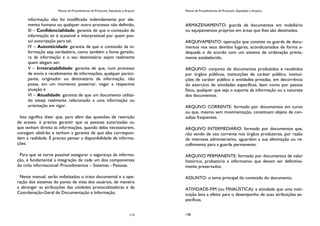 Manual de Procedimentos de Protocolo, Expedição e Arquivo
113
informação não foi modificado indevidamente por ele-
mento humano ou qualquer outro processo não definido;
III – Confidencialidade: garantia de que o conteúdo da
informação só é acessível e interpretável por quem pos-
sui autorização para tal;
IV – Autenticidade: garantia de que o conteúdo da in-
formação seja verdadeiro, como também a fonte gerado-
ra da informação e o seu destinatário sejam realmente
quem alegam ser;
V – Irretratabilidade: garantia de que, num processo
de envio e recebimento de informações, qualquer partici-
pante, originador ou destinatário de informação, não
possa, em um momento posterior, negar a respectiva
atuação e
VI – Atualidade: garantia de que um documento utiliza-
do esteja realmente relacionado a uma informação ou
orientação em vigor.
Isto significa dizer que, para além das questões de restrição
de acesso, é preciso garantir que as pessoas autorizadas ou
que tenham direito às informações, quando delas necessitarem,
consigam obtê-las e tenham a garantia de que elas correspon-
dem à realidade. É preciso pensar a disponibilidade de informa-
ções.
Para que se torne possível assegurar a segurança da informa-
ção, é fundamental a integração de cada um dos componentes
do ciclo informacional: Procedimentos – Sistemas - Pessoas.
Neste manual, serão enfatizados o trato documental e a ope-
ração dos sistemas do ponto de vista dos usuários, de maneira
a abranger as atribuições das unidades protocolizadoras e da
Coordenação-Geral de Documentação e Informação.
Manual de Procedimentos de Protocolo, Expedição e Arquivo
138
ARMAZENAMENTO: guarda de documentos em mobiliário
ou equipamentos próprios em áreas que lhes são destinados.
ARQUIVAMENTO: operação que consiste na guarda de docu-
mentos nos seus devidos lugares, acondicionados de forma a-
dequada e de acordo com um sistema de ordenação previa-
mente estabelecido.
ARQUIVO: conjunto de documentos produzidos e recebidos
por órgãos públicos, instituições de caráter público, institui-
ções de caráter público e entidades privadas, em decorrência
do exercício de atividades específicas, bem como por pessoa
física, qualquer que seja o suporte da informação ou a natureza
dos documentos.
ARQUIVO CORRENTE: formado por documentos em curso
ou que, mesmo sem movimentação, constituam objeto de con-
sultas freqüentes.
ARQUIVO INTERMEDIÁRIO: formado por documentos que,
não sendo de uso corrente nos órgãos produtores, por razão
de interesse administrativo, aguardam a sua eliminação ou re-
colhimento para a guarda permanente.
ARQUIVO PERMANENTE: formado por documentos de valor
histórico, probatório e informativo que devem ser definitiva-
mente preservados.
ASSUNTO: o tema principal do conteúdo do documento.
ATIVIDADE-FIM (ou FINALÍSTICA): a atividade que uma insti-
tuição leva a efeito para o desempenho de suas atribuições es-
pecíficas.
 