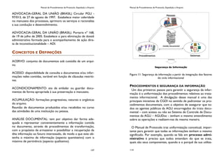Manual de Procedimentos de Protocolo, Expedição e Arquivo
137
ADVOCACIA-GERAL DA UNIÃO (BRASIL) Circular PGU -
97/013, de 27 de agosto de 1997. Estabelece maior celeridade
no manuseio dos processos, aprimora os serviços e racionaliza
a sua condução e desenvolvimento.
ADVOCACIA-GERAL DA UNIÃO (BRASIL). Portaria nº 168,
de 19 de julho de 2005. Estabelece o para eliminação de dossiê
administrativo formado para o acompanhamento de ação dire-
ta de inconstitucionalidade – ADI.
CONCEITOS E DEFINIÇÕES
ACERVO: conjunto de documentos sob custódia de um arqui-
vo.
ACESSO: disponibilidade de consulta a documentos e/ou infor-
mações neles contidas, variável em função de cláusulas restriti-
vas.
ACONDICIONAMENTO: ato de embalar ou guardar docu-
mentos de forma apropriada à sua preservação e manuseio.
ACUMULAÇÃO: formações progressivas, naturais e orgânicas
do arquivo.
Reunião de documentos produzidos e/ou recebidos no curso
das atividades de uma instituição ou pessoa.
ANÁLISE DOCUMENTAL: tem por objetivo dar forma ade-
quada e representar convenientemente a informação contida
no documento, através de procedimentos de transformação,
com o propósito de armazenar e possibilitar a recuperação da
dita informação ao futuro interessado, de modo a que este ob-
tenha o máximo de informação (aspecto quantitativo) com o
máximo de pertinência (aspecto qualitativo).
Manual de Procedimentos de Protocolo, Expedição e Arquivo
114
Figura 11: Segurança da informação a partir da integração dos fatores
do ciclo informacional
PROCEDIMENTOS E SEGURANÇA DA INFORMAÇÃO
Um dos primeiros passos para garantir a segurança da infor-
mação é a uniformização dos procedimentos relativos ao trata-
mento informacional. A divulgação desse manual é uma das
principais iniciativas da CGDI no sentido de padronizar os pro-
cedimentos documentais, com o objetivo de assegurar que to-
dos os agentes públicos da AGU encarregados do trato docu-
mental – com acesso ou não ao Sistema de Controle de Docu-
mentos da AGU – AGUDoc - tenham o mesmo entendimento
sobre as operações e realizem-nas da mesma maneira.
O Manual de Protocolo traz uniformização conceitual, impor-
tante para garantir que todas as informações tenham o mesmo
significado. Por exemplo, quando se fala em processo admi-
nistrativo é preciso que todos entendam do que se trata,
quais são seus componentes, quando e o porquê de sua utiliza-
 