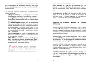 Manual de Procedimentos de Protocolo, Expedição e Arquivo
117
biliza a funcionalidade de recebimento eletrônico, que precisa
de alimentação dos operadores do sistema para fornecer infor-
mações corretas.
Em termos de segurança da informação, o recebimento ele-
trônico representa:
a) Disponibilidade: já que aqueles que têm acesso sabe-
rão onde e com quem está o documento ou processo;
b) Integridade: por assegurar que o documento ou
processo não foi movimentado sem que o devido desta-
que no sistema;
c) Confidencialidade: porque uma vez movimentado
fisicamente, caso haja restrição de acesso, só tiveram a-
cesso às informações os usuários realmente autorizados;
d) Autenticidade: o conteúdo da informação, em con-
sulta ao sistema, reflete efetivamente quem está ou este-
ve responsável pela informação e aquele a quem foi desti-
nada a providência;
e) Irretratabilidade: na medida em que é possível iden-
tificar quem realmente recebeu a informação constante
no documento ou processo;
f) Atualidade: este talvez seja o maior desafio, garantir
que a informação do Sistema seja aquela que reflete a
realidade em vigor sobre a localização, o responsável e a
providência sobre determinado assunto.
Atenção! O recebimento eletrônico é fundamental
para garantir a segurança da informação e depende dos
esforços conjuntos de todos os envolvidos no tratamento da
informação.
Manual de Procedimentos de Protocolo, Expedição e Arquivo
134
BRASIL. Decreto nº 4.915, de 12 de dezembro de 2003. Dis-
põe sobre o Sistema de Gestão de Documentos de Arquivo -
SIGA, da administração pública federal, e dá outras providên-
cias.
BRASIL. Decreto nº. 5.495, de 20 de julho de 2005. Acresce
incisos ao art. 7o do Decreto no 3.505, de 13 de junho de
2000, que institui a Política de Segurança da Informação nos
órgãos e entidades da administração pública federal.
Resolução do Conselho Nacional de Arquivos
(CONARQ)
ARQUIVO NACIONAL (Brasil). Resolução nº 1, de 18 de ou-
tubro de 1995. Dispõe sobre a necessidade da adoção de pla-
nos e ou códigos de classificação de documentos nos arquivos
correntes, que considerem a natureza dos assuntos resultantes
de suas atividades e funções.
ARQUIVO NACIONAL (Brasil). Resolução nº 2, de 18 de ou-
tubro de 1995. Dispõe sobre as medidas a serem observadas
na transferência ou no recolhimento de acervos documentais
para instituições arquivísticas públicas.
ARQUIVO NACIONAL (Brasil). Resolução nº 5, de 30 de se-
tembro de 1996. Dispõe sobre a publicação de editais para Eli-
minação de Documentos nos Diários Oficiais da União, Distri-
to Federal, Estados e Municípios.
ARQUIVO NACIONAL (Brasil). Resolução nº 7, de 20 de mai-
o de 1997. Dispõe sobre os procedimentos para eliminação de
documentos no âmbito dos órgãos e entidades integrantes do
poder público.
 