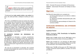 Manual de Procedimentos de Protocolo, Expedição e Arquivo
119
É fundamental que cada usuário tenha a sua senha de a-
cesso, não sendo permitida a utilização de senhas por tercei-
ros.
Para evitar a possibilidade de acesso por pessoa não autoriza-
da, os usuários que não pertencem mais à instituição devem
ser inabilitados. Assim, sempre que houver desligamentos de
colaborador, o próprio gestor da unidade deve realizar a inati-
vação do acesso ao Sistema. Essa informação está sob respon-
sabilidade da unidade a que o colaborador esteve vinculado e
deve ser fornecida assim que ocorrer o desligamento. Em caso
de dúvidas sobre os procedimentos, entrar em contato com o
gestor de unidade ou com a CGDI.
O ELEMENTO HUMANO NA SEGURANÇA DA
INFORMAÇÃO
Na segurança da informação, o conjunto procedimentos-
sistemas-pessoas tem no elemento humano seu componente
mais delicado. As pessoas envolvidas no processamento da in-
formação são as responsáveis pela inserção de dados, extração
de informações, definição dos padrões informacionais, pelas
regras de sistemas além do gerenciamento de processos e pro-
cedimentos.
Por mais que se automatizem as operações, não é possível
prescindir da participação dos usuários em diversos momentos
do ciclo informacional.
Atenção: A senha de acesso a Sistemas é de uso pessoal e
intransferível. Os usuários que eventualmente compartilharem suas
senhas poderão ser responsabilizados pela inserção indevida de in-
formações.
Manual de Procedimentos de Protocolo, Expedição e Arquivo
132
CAD – Comissão Permanente de Avaliação de Documentos.
SUBCAD - Subcomissões Permanente de Avaliação de Docu-
mentos.
OBJETIVOS
Este Manual foi desenvolvido com o propósito de:
ser fonte de informação para os servidores e colabora-
dores da AGU;
ser referência às atividades desempenhadas pelas unida-
des de Arquivo;
ser ferramenta de operacionalização da Gestão de Do-
cumentos da AGU.
LEGISLAÇÃO REFERENCIAL DAS ATIVIDADES
DE ARQUIVO
Legislação Federal
BRASIL, Constituição (1988). Constituição da República
Federativa do Brasil.
BRASIL. Lei nº 5.433, de 8 de maio de 1968. Regula a micro-
filmagem de documentos oficiais e dá outras providências.
BRASIL. Lei nº 8.112, de 11 de dezembro de 1990. Dispõe
sobre o Regime Jurídico dos Servidores Públicos Civis da Uni-
ão, das Autarquias e das Fundações Públicas Federias.
BRASIL. Lei nº 8.159, de 8 de janeiro de 1991. Dispõe sobre
a política nacional de arquivos públicos e privados e dá outras
providências.
 