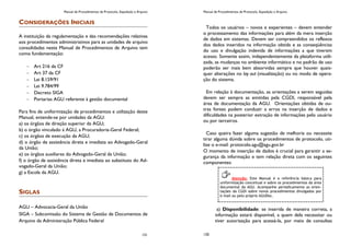 Manual de Procedimentos de Protocolo, Expedição e Arquivo
131
CONSIDERAÇÕES INICIAIS
A instituição da regulamentação e das recomendações relativas
aos procedimentos administrativos para as unidades de arquivo
consolidadas neste Manual de Procedimentos de Arquivo tem
como fundamentação:
Art 216 da CF
Art 37 da CF
Lei 8.159/91
Lei 9.784/99
Decreto SIGA
Portarias AGU referente à gestão documental
Para fins de uniformização de procedimentos e utilização deste
Manual, entende-se por unidades da AGU:
a) os órgãos de direção superior da AGU;
b) o órgão vinculado à AGU, a Procuradoria-Geral Federal;
c) os órgãos de execução da AGU;
d) o órgão de assistência direta e imediata ao Advogado-Geral
da União;
e) os órgãos auxiliares do Advogado-Geral da União;
f) o órgão de assistência direta e imediata ao substituto do Ad-
vogado-Geral da União;
g) a Escola da AGU.
SIGLAS
AGU – Advocacia-Geral da União
SIGA – Subcomissão do Sistema de Gestão de Documentos de
Arquivo da Administração Pública Federal
Manual de Procedimentos de Protocolo, Expedição e Arquivo
120
Todos os usuários – novos e experientes – devem entender
o processamento das informações para além da mera inserção
de dados em sistemas. Devem ser compreendidos os reflexos
dos dados inseridos na informação obtida e as conseqüências
do uso e divulgação indevida de informações a que tiverem
acesso. Somente assim, independentemente da plataforma utili-
zada, as mudanças no ambiente informático e no padrão de uso
poderão ser mais bem absorvidas sempre que houver quais-
quer alterações no lay out (visualização) ou no modo de opera-
ção do sistema.
Em relação à documentação, as orientações a serem seguidas
devem ser sempre as emitidas pela CGDI, responsável pela
área de documentação da AGU. Orientações obtidas de ou-
tras fontes podem conduzir a erros na inserção de dados e
dificuldades na posterior extração de informações pelo usuário
ou por terceiros.
Caso queira fazer alguma sugestão de melhoria ou necessite
tirar alguma dúvida sobre os procedimentos de protocolo, uti-
lize o e-mail: protocolo.agu@agu.gov.br
O momento de inserção de dados é crucial para garantir a se-
gurança da informação e tem relação direta com os seguintes
componentes:
a) Disponibilidade: se inserida de maneira correta, a
informação estará disponível, a quem dela necessitar ou
tiver autorização para acessá-la, por meio de consultas
Atenção: Este Manual é a referência básica para
uniformização conceitual e sobre os procedimentos da área
documental da AGU. Acompanhe periodicamente as orien-
tações da CGDI sobre novos procedimentos divulgados por
e-mail ou pelo próprio AGUDoc.
 