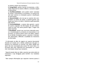 Manual de Procedimentos de Protocolo, Expedição e Arquivo
121
ao sistema, sempre que necessário ;
b) Integridade: quando inserida corretamente, a infor-
mação disponível no sistema refletirá o conteúdo original
do documento;
c) Confidencialidade: como podem existir restrições
de acesso a documentos ou processos, os usuários de-
vem estar atentos às orientações quanto à classificação
de informações;
d) Autenticidade: uma vez que os usuários não com-
partilham as senhas de acesso, é possível garantir que
aquele que inseriu um dado é realmente aquele apontado
pelo sistema;
e) Irretratabilidade: o sistema deve garantir, a partir
do usuário originador de informações, de quem efetiva-
mente se trata, não sendo possível negar a origem dos
dados inseridos;
f) Atualidade: sempre que ocorrerem alterações quan-
to à movimentação ou acréscimo de documentos a um
processo, os usuários devem inserir tais dados, realizan-
do as devidas vinculações quanto a assuntos e interessa-
dos relacionados, refletindo a atualidade do tratamento
da informação.
A informação vai além do registro em suporte documental,
devendo ser tratada com o devido cuidado para não gerar e-
quívocos de tratamento ou permitir que sejam obtidas por
quem não tiver autorização para acesso. Por outro lado, a in-
formação deve estar disponível aos interessados ou a quem
tiver autorização, sempre que necessário.
Especial atenção deve ser dada a assuntos que ainda estão em
tratamento e cuja divulgação pode interferir nos resultados
esperados.
Nem sempre informações que requerem reservas quanto à
 