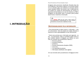 1. INTRODUÇÃO
Manual de Procedimentos de Protocolo, Expedição e Arquivo
122
divulgação estão previamente classificadas. Exemplos disso são
as providências e documentos relativos a um processo licitató-
rio ou às decisões sobre uma sindicância ou processo adminis-
trativo disciplinar (PAD). No primeiro caso, o edital pode ser
até anulado por suspeita de direcionamento do certame ou
vazamento de informações. Já no caso de sindicância ou PAD a
divulgação de informações sobre o processo pode produzir
danos morais e materiais ao interessado.
RESPONSABILIDADE PELA INFORMAÇÃO
Como demonstrado no tópico anterior, a informação – e não
só os documentos - deve ser tratada com cuidado, devendo os
usuários ter muita responsabilidade no trato informacional.
Tendo como premissa que a informação está registrada – ou
não – em documentos, todos os envolvidos devem tomar al-
guns cuidados relativos à divulgação, por telefone ou outro
meio, do conteúdo dos procedimentos relativos a:
Processos judiciais;
Processos licitatórios;
Sindicância;
Processo administrativo disciplinar (PAD);
Concursos;
Correspondências pessoais;
Informações classificadas como sigilosas.
Em caso de dúvida sobre procedimentos e divulgação de infor-
Atenção: Aquele que der causa a danos morais ou
patrimoniais pode ser responsabilizado civil, penal e adminis-
trativamente, de acordo com a legislação em vigor.
 
