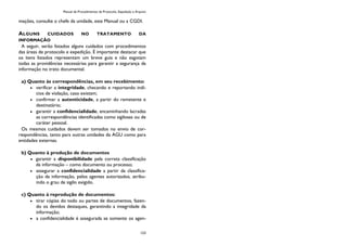 Manual de Procedimentos de Protocolo, Expedição e Arquivo
123
mações, consulte o chefe da unidade, este Manual ou a CGDI.
ALGUNS CUIDADOS NO TRATAMENTO DA
INFORMAÇÃO
A seguir, serão listados alguns cuidados com procedimentos
das áreas de protocolo e expedição. É importante destacar que
os itens listados representam um breve guia e não esgotam
todas as providências necessárias para garantir a segurança da
informação no trato documental.
a) Quanto às correspondências, em seu recebimento:
verificar a integridade, checando e reportando indí-
cios de violação, caso existam;
confirmar a autenticidade, a partir do remetente e
destinatário;
garantir a confidencialidade, encaminhando lacradas
as correspondências identificadas como sigilosas ou de
caráter pessoal.
Os mesmos cuidados devem ser tomados no envio de cor-
respondências, tanto para outras unidades da AGU como para
entidades externas.
b) Quanto à produção de documentos
garantir a disponibilidade pela correta classificação
da informação – como documento ou processo;
assegurar a confidencialidade a partir da classifica-
ção da informação, pelos agentes autorizados, atribu-
indo o grau de sigilo exigido.
c) Quanto à reprodução de documentos:
tirar cópias do todo ou partes de documentos, fazen-
do os devidos destaques, garantindo a integridade da
informação;
a confidencialidade é assegurada se somente os agen-
 