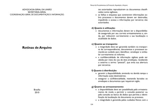 ADVOCACIA-GERAL DA UNIÃO
SECRETARIA-GERAL
COORDENAÇÃO-GERAL DE DOCUMENTAÇÃO E INFORMAÇÃO
Rotinas de Arquivo
Brasília
2010
Manual de Procedimentos de Protocolo, Expedição e Arquivo
124
tes autorizados reproduzirem os documentos classifi-
cados como sigilosos;
as folhas e etiquetas que contiverem informações so-
bre processos e documentos devem ser destruídas,
impedindo o acesso a informações por terceiros não
autorizados.
d) Quanto à utilização:
documentos e informações devem ter a disponibilida-
de assegurada por seu correto armazenamento e, ain-
da, por indicarem corretamente a sua localização e
atualidade de dados.
e) Quanto ao transporte:
a integridade deve ser garantida também no transpor-
te de correspondências, documentos e processos to-
mando-se cuidado para identificar, envelopar e emba-
lar corretamente os volumes;
a confidencialidade de informação sigilosa pode ser
obtida por meio do uso de dois envelopes, recebendo
o externo o termo “pessoal”, que evita sua abertura
por terceiros.
f) Quanto à distribuição:
garantir a disponibilidade, enviando no devido tempo a
informação ao(s) destinatários;
assegurar a confidencialidade, mantendo lacrados os
envelopes e documentos que requeiram sigilo.
g) Quanto ao armazenamento:
a disponibilidade deve ser possibilitada pelo armazena-
mento de modo a permitir a consulta posterior ou
pela consulta ao banco de dados que permita a identi-
ficação da localização do documento ou processo;
a integridade é garantida pelos cuidados físicos com a
 