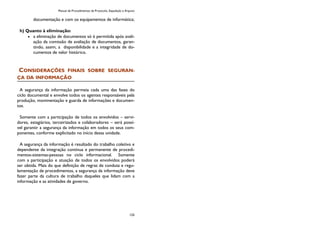 Manual de Procedimentos de Protocolo, Expedição e Arquivo
125
documentação e com os equipamentos de informática;
h) Quanto à eliminação:
a eliminação de documentos só é permitida após avali-
ação da comissão de avaliação de documentos, garan-
tindo, assim, a disponibilidade e a integridade de do-
cumentos de valor histórico.
CONSIDERAÇÕES FINAIS SOBRE SEGURAN-
ÇA DA INFORMAÇÃO
A segurança da informação permeia cada uma das fases do
ciclo documental e envolve todos os agentes responsáveis pela
produção, movimentação e guarda de informações e documen-
tos.
Somente com a participação de todos os envolvidos – servi-
dores, estagiários, terceirizados e colaboradores – será possí-
vel garantir a segurança da informação em todos os seus com-
ponentes, conforme explicitado no início dessa unidade.
A segurança da informação é resultado do trabalho coletivo e
dependente da integração contínua e permanente de procedi-
mentos-sistemas-pessoas no ciclo informacional. Somente
com a participação e atuação de todos os envolvidos poderá
ser obtida. Mais do que definição de regras de conduta e regu-
lamentação de procedimentos, a segurança da informação deve
fazer parte da cultura de trabalho daqueles que lidam com a
informação e as atividades de governo.
 