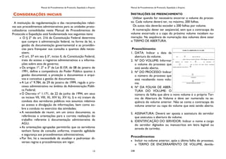 Manual de Procedimentos de Protocolo, Expedição e Arquivo
13
CONSIDERAÇÕES INICIAIS
A instituição da regulamentação e das recomendações relati-
vas aos procedimentos administrativos para as unidades proto-
colizadoras consolidadas neste Manual de Procedimentos de
Protocolo e Expedição está fundamentada nos seguintes itens:
O § 2º do art. 216 da Constituição Federal determina
que cumpre à administração federal, na forma da lei, a
gestão da documentação governamental e as providên-
cias para franquear sua consulta a quantos dela neces-
sitem;
O art. 37 em seu § 3º, inciso II, da Constituição Federal,
trata do acesso a registros administrativos e a informa-
ções sobre atos de governo;
Os artigos 1º, 2º e 3º da Lei 8.159, de 08 de janeiro de
1991, define a competência do Poder Público quanto à
gestão documental, a proteção a documentos e arqui-
vos e conceitua a gestão de documentos;
A Lei nº 9.784, de 29 de janeiro de 1999, regula o pro-
cesso administrativo no âmbito da Administração Públi-
ca Federal;
O Decreto nº 1.171, de 22 de junho de 1994, em seus
os incisos VII, VIII, XI, XIV b), XV h), l) e m) tratam da
conduta dos servidores públicos nos assuntos relativos
ao acesso e divulgação de informações, bem como so-
bre a conduta no exercício das atividades;
A necessidade de reunir, em um único documento, as
referências e orientações para a correta realização do
trabalho referente à documentação administrativa da
AGU;
As orientações agrupadas permitirão que os servidores
tenham fonte de consulta uniforme, trazendo agilidade
e segurança aos procedimentos administrativos;
Por fim, há a necessidade de atualizar e padronizar di-
versas regras e procedimentos em vigor.
Manual de Procedimentos de Protocolo, Expedição e Arquivo
238
INSTRUÇÕES DE PREENCHIMENTO
Utilizar quando for necessário encerrar o volume do proces-
so. Cada volume deverá ter, no máximo, 200 folhas.
Os autos não deverão exceder a 200 folhas por volume.
A numeração dever ser seqüencial, sem que a contracapa do
volume encerrado e a capa do próximo volume recebam nu-
meração. Na seqüência de numeração dos volumes deve estar
o TERMO DE ABERTURA.
Preenchimento:
1. DATA: Indicar a data da
abertura do volume.
2. Nº DO VOLUME: Informar
o volume do processo que
está sendo aberto.
3. Nº DO PROCESSO: Indicar
o número do processo que
está recebendo novo volu-
me.
4. Nº DA FOLHA DE ABER-
TURA DO VOLUME: O
número da folha que abre o novo volume é o próprio Ter-
mo de Abertura de Volume e deve ser numerado na se-
qüência do volume anterior. Não se conta a contracapa do
volume anterior ou capa do volume que está sendo aberto.
5. ASSINATURA: Deverá ser aposta a assinatura do servidor
que executou a abertura do volume.
6. IDENTIFICAÇÃO DO SERVIDOR: Indicar o nome e cargo
do servidor digitados ou manuscritos em letra legível ou
através de carimbo.
Procedimentos:
Incluir no volume anterior, após a última folha do processo,
o TERMO DE ENCERRAMENTO DE VOLUME, devida-
 