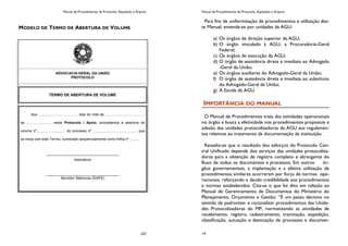 Manual de Procedimentos de Protocolo, Expedição e Arquivo
237
MODELO DE TERMO DE ABERTURA DE VOLUME
ADVOCACIA-GERAL DA UNIÃO
PROTOCOLO
TERMO DE ABERTURA DE VOLUME
Aos ........................................ dias do mês de ........................................
de ........................, neste Protocolo / Apoio, procedemos à abertura do
volume nº............................. do processo nº ............................................. que
se inicia com este Termo, numerado seqüencialmente como folha nº .........
_____________________________________
Assinatura
_____________________________________
Servidor/ Matrícula (SIAPE)
Manual de Procedimentos de Protocolo, Expedição e Arquivo
14
Para fins de uniformização de procedimentos e utilização des-
te Manual, entende-se por unidades da AGU:
a) Os órgãos de direção superior da AGU;
b) O órgão vinculado à AGU, a Procuradoria-Geral
Federal;
c) Os órgãos de execução da AGU;
d) O órgão de assistência direta e imediata ao Advogado
-Geral da União;
e) Os órgãos auxiliares do Advogado-Geral da União;
f) O órgão de assistência direta e imediata ao substituto
do Advogado-Geral da União;
g) A Escola da AGU.
IMPORTÂNCIA DO MANUAL
O Manual de Procedimentos trata das atividades operacionais
no órgão e busca a efetividade nos procedimentos propostos e
adesão das unidades protocolizadoras da AGU aos regulamen-
tos relativos ao tratamento da documentação da instituição.
Ressalta-se que o resultado dos esforços do Protocolo Cen-
tral Unificado depende dos serviços das unidades protocoliza-
doras para a obtenção de registro completo e abrangente do
fluxo de todos os documentos e processos. Em outros ór-
gãos governamentais, a implantação e a efetiva utilização de
procedimentos similares ocorreram por força de normas ope-
racionais, reforçando e dando credibilidade aos procedimentos
e normas estabelecidos. Cita-se o que foi dito em relação ao
Manual de Gerenciamento de Documentos do Ministério do
Planejamento, Orçamento e Gestão: “É um passo decisivo no
sentido de padronizar e racionalizar procedimentos das Unida-
des Protocolizadoras do MP, normatizando as atividades de
recebimento, registro, cadastramento, tramitação, expedição,
classificação, autuação e destinação de processos e documen-
 