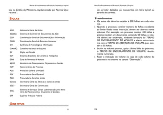 Manual de Procedimentos de Protocolo, Expedição e Arquivo
15
tos, no âmbito do Ministério, regulamentado por Norma Ope-
racional”.
SIGLAS
OBJETIVOS
AGU Advocacia-Geral da União
AGUDoc Sistema de Controle de Documentos da AGU
CGDI Coordenação-Geral de Documentação e Informação
CGRH Coordenação-Geral de Recursos Humanos
GTI Gerência de Tecnologia e Informação
CONARQ Conselho Nacional de Arquivo
DV Dígito verificador
ECT Empresa Brasileira de Correios e Telégrafos
GRM Guia de Remessa de Malote
MPOG Ministério do Planejamento, Orçamento e Gestão
NUP Número Único de Processo
PCU Protocolo Central Unificado
PGF Procuradoria-Geral Federal
PGU Procuradoria-Geral da União
SGAGU Secretaria-Geral da Advocacia-Geral da União
SGCT Secretaria-Geral de Contencioso
SISG
Sistema de Serviços Gerais (administrado pelo Minis-
tério do Planejamento, Orçamento e Gestão).
STF Superior Tribunal Federal
Manual de Procedimentos de Protocolo, Expedição e Arquivo
236
do servidor digitados ou manuscritos em letra legível ou
através de carimbo.
Procedimentos:
Os autos não deverão exceder a 200 folhas em cada volu-
me.
Quando o processo contiver número de folhas excedente
ao limite fixado nesta instrução, devem ser abertos novos
volumes. Por exemplo, um processo contém 180 folhas e
precisa receber um documento contendo 50 folhas; o volu-
me deverá ser encerrado, mediante lavratura do TERMO
DE ENCERRAMENTO DE VOLUME e aberto outro volu-
me com o TERMO DE ABERTURA DE VOLUME, para con-
ter as 50 folhas.
Incluir no volume anterior, após a última folha do processo,
o TERMO DE ENCERRAMENTO DE VOLUME, devida-
mente numerado.
Fazer a indicação do volume na capa de cada volume do
processo e no sistema no campo “Observação”.
 