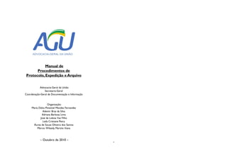 Manual de
Procedimentos de
Protocolo, Expedição e Arquivo
Advocacia-Geral da União
Secretaria-Geral
Coordenação-Geral de Documentação e Informação
Organização:
Maria Dalva Pimentel Mendes Fernandes
Ademir Braz da Silva
Adriana Barbosa Lima
José de Lisboa Vaz Filho
Leila Cristiane Petry
Áurea de Souza Oliveira dos Santos
Márcio Wilzedy Martins Viana
– Outubro de 2010 –
Manual de
Procedimentos de
Protocolo, Expedição e Arquivo
 