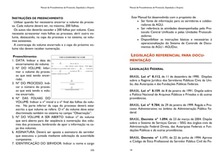 Manual de Procedimentos de Protocolo, Expedição e Arquivo
235
INSTRUÇÕES DE PREENCHIMENTO
Utilizar quando for necessário encerrar o volume do proces-
so. Cada volume deverá ter, no máximo, 200 folhas.
Os autos não deverão exceder a 200 folhas por volume. Caso
necessite acrescentar mais folhas ao processo, abrir outro vo-
lume, destacando, na capa do processo e no sistema, os volu-
mes existentes.
A contracapa do volume encerrado e a capa do próximo vo-
lume não devem receber numeração.
Preenchimento:
1. DATA: Indicar a data do
encerramento do volume.
2. Nº DO VOLUME: Infor-
mar o volume do proces-
so que está sendo encer-
rado.
3. Nº DO PROCESSO: Indi-
car o número do proces-
so que está tendo o volu-
me encerrado.
4. Nº DAS FOLHAS DO
VOLUME: Indicar o nº inicial e o nº final das folhas do volu-
me. Na parte inferior da capa do processo deverá estar
escrito a que volume se refere. O nº do volume deve estar
discriminado também no sistema no campo “Observação”.
5. Nº DO VOLUME A SER ABERTO: Indicar nº do volume
que será aberto para dar seqüência à numeração dos volu-
mes dos processos, lembrando de apor a informação na ca-
pa dos volumes.
6. ASSINATURA: Deverá ser aposta a assinatura do servidor
que executou a juntada mediante solicitação da autoridade
competente.
7. IDENTIFICAÇÃO DO SERVIDOR: Indicar o nome e cargo
Manual de Procedimentos de Protocolo, Expedição e Arquivo
16
Este Manual foi desenvolvido com o propósito de:
Ser fonte de informação para os servidores e colabo-
radores da AGU;
Ser referência às atividades desempenhadas pelo Pro-
tocolo Central Unificado e pelas Unidades Protocoli-
zadoras;
Disponibilizar as instruções básicas e necessárias à
operacionalização do Sistema de Controle de Docu-
mentos da AGU - AGUDoc.
LEGISLAÇÃO REFERENCIAL PARA DOCU-
MENTAÇÃO
LEGISLAÇÃO FEDERAL
BRASIL. Lei nº 8.112, de 11 de dezembro de 1990. Dispões
sobre o Regime Jurídico dos Servidores Públicos Civis da Uni-
ão, das Autarquias e das Fundações Públicas Federais.
BRASIL. Lei nº 8.159, de 8 de janeiro de 1991. Dispõe sobre
a Política Nacional de Arquivos Públicos e Privados e dá outras
providências.
BRASIL. Lei nº 9.784, de 29 de janeiro de 1999. Regula o Pro-
cesso Administrativo no âmbito da Administração Pública Fe-
deral.
BRASIL. Decreto nº 1.094, de 23 de março de 2004. Dispõe
sobre o Sistema de Serviços Gerais – SISG dos órgãos civis da
Administração Federal Direta, das Autarquias Federais e Fun-
dações Públicas e dá outras providências.
BRASIL. Decreto nº 1.171, de 22 de junho de 1994. Aprova
o Código de Ética Profissional do Servidor Público Civil do Po-
 