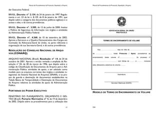 Manual de Procedimentos de Protocolo, Expedição e Arquivo
17
der Executivo Federal.
BRASIL. Decreto nº 2.134, de 24 de janeiro de 1997. Regula-
menta o art. 23 da lei n. 8.159, de 8 de janeiro de 1991, que
dispõe sobre a categoria dos documentos públicos sigilosos e o
acesso a eles, e dá outras providências.
BRASIL. Decreto nº. 3.505, de 13 de junho de 2000. Institui
a Política de Segurança da Informação nos órgãos e entidades
da Administração Pública Federal.
BRASIL. Decreto nº. 4.368, de 10 de setembro de 2002.
Aprova a Estrutura e o Quadro Demonstrativo dos Cargos em
Comissão da Advocacia-Geral da União, na parte referente à
organização de sua Secretaria-Geral, e dá outras providências.
RESOLUÇÃO DO CONSELHO NACIONAL DE ARQUI-
VOS (CONARQ)
ARQUIVO NACIONAL (Brasil). Resolução nº 14, de 24 de
outubro de 2001. Aprova a versão revisada e ampliada da Re-
solução nº 04, de 28 de março de 1996, que dispõe sobre o
código de Classificação de Documentos de Arquivo para a Ad-
ministração Pública: atividades de apoio, a ser adotado como
modelo para os arquivos correntes dos órgãos e entidades in-
tegrantes do Sistema Nacional de Arquivos (SINAR), e os pra-
zos de guarda e destinação de documentos estabelecidos na
Tabela Básica de Temporalidade e Destinação de Documentos
de Arquivo relativos às atividades de apoio da Administração
Pública.
PORTARIAS DO PODER EXECUTIVO
MINISTÉRIO DO PLANEJAMENTO, ORÇAMENTO E GES-
TÃO (Brasil). Portaria Normativa nº 5, de 19 de dezembro
de 2002. Dispõe sobre os procedimentos para a utilização dos
Manual de Procedimentos de Protocolo, Expedição e Arquivo
234
MODELO DE TERMO DE ENCERRAMENTO DE VOLUME
ADVOCACIA-GERAL DA UNIÃO
PROTOCOLO
TERMO DE ENCERRAMENTO DE VOLUME
Aos .................................. dias do mês de ............................................
de ................................., neste Protocolo / Apoio, procedemos ao
encerramento deste volume nº................................. do processo nº
..................................................... com folhas de .......... a .......... , inclusive
esta, efetuando a abertura do volume...........
_____________________________________
Assinatura
_____________________________________
Servidor/ Matrícula (SIAPE)
 