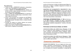 Manual de Procedimentos de Protocolo, Expedição e Arquivo
233
Procedimentos:
Tendo em mãos o DESPACHO solicitando o desmembra-
mento, retirar a(s) folha(s) ou peça(s) solicitadas;
Lavrar o TERMO DE DESMEMBRAMENTO, citando o in-
tervalo de folhas / peças retiradas do processo e o número
de processo ao qual se destina(m);
Apor o TERMO DE DESMEMBRAMENTO no intervalo de
onde foram retiradas as folhas/ peças, conservando a nume-
ração original do processo;
Autuar o novo processo a ser composto com a(s) folha(s) /
peça(s) desmembrada(s) ou proceder à numeração, caso
a(s) folha(s)/ peça(s) retirada(s) venham a compor processo
já existente;
Proceder aos registros no sistema relativos aos procedi-
mentos físicos no campo “Observação”;
NÃO atribuir NUP ao TERMO DE DESMEMBRAMENTO, a
NUP vai para o despacho da autoridade.
Manual de Procedimentos de Protocolo, Expedição e Arquivo
18
serviços de Protocolo no âmbito da Administração Pública Fe-
deral, para os órgãos e entidades integrantes do Sistema de
Serviços Gerais – SISG.
MINISTÉRIO DO PLANEJAMENTO, ORÇAMENTO E GES-
TÃO (Brasil). Portaria Normativa nº 3, de 16 de maio de
2003. Orienta os órgãos da Presidência da República, Ministé-
rios, Autarquias e Fundações integrantes do Sistema de Servi-
ços Gerais – SISG, quanto aos procedimentos relativos às ativi-
dades de Comunicações Administrativas, para utilização do nú-
mero único de processos e documentos.
PORTARIA INTERMINISTERIAL nº 140, de 16 de mar-
ço de 2006. Disciplina a divulgação de dados e informações
pelos órgãos e entidades da Administração Pública Federal, por
meio da rede mundial de computadores – Internet, e dá outras
providências.
PORTARIAS DA ADVOCACIA-GERAL DA UNIÃO
ADVOCACIA-GERAL DA UNIÃO (Brasil). Portaria nº 42,
de 11 de agosto de 1993. Estabelece as normas para recebi-
mento, autuação, movimentação juntada, divulgação, expedi-
ção, arquivamento, fornecimento de certidões e cópias de pro-
cessos e documentos na AGU.
ADVOCACIA-GERAL DA UNIÃO (Brasil). Portaria nº 746,
de 28 de outubro de 2002. Institui o Protocolo Central Unifi-
cado no edifício sede da AGU.
CONCEITOS E DEFINIÇÕES
ANÁLISE DOCUMENTAL: Tem por objetivo dar forma ade-
quada e representar convenientemente a informação contida
no documento, através de procedimentos de transformação,
com o propósito de armazenar e possibilitar a recuperação da
 