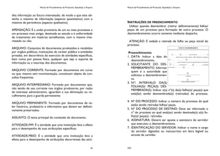 Manual de Procedimentos de Protocolo, Expedição e Arquivo
19
dita informação ao futuro interessado, de modo a que este ob-
tenha o máximo de informação (aspecto quantitativo) com o
máximo de pertinência (aspecto qualitativo).
APENSAÇÃO: É a união provisória de um ou mais processos a
um processo mais antigo, destinada ao estudo e à uniformidade
de tratamento em matérias semelhantes, com o mesmo inte-
ressado ou não.
ARQUIVO: Conjuntos de documentos produzidos e recebidos
por órgãos públicos, instituições de caráter público e entidades
privadas, em decorrência do exercício de atividades específicas,
bem como por pessoa física, qualquer que seja o suporte da
informação ou a natureza dos documentos.
ARQUIVO CORRENTE: Formado por documentos em curso
ou que, mesmo sem movimentação, constituam objeto de con-
sultas freqüentes.
ARQUIVO INTERMEDIÁRIO: Formado por documentos que,
não sendo de uso corrente nos órgãos produtores, por razão
de interesse administrativo, aguardam a sua eliminação ou re-
colhimento para a guarda permanente.
ARQUIVO PERMANENTE: Formado por documentos de va-
lor histórico, probatório e informativo que devem ser definiti-
vamente preservados.
ASSUNTO: O tema principal do conteúdo do documento.
ATIVIDADE-FIM: É a atividade que uma instituição leva a efeito
para o desempenho de suas atribuições específicas.
ATIVIDADE-MEIO: É a atividade que uma instituição leva a
efeito para o desempenho de atribuições decorrentes das ativi-
Manual de Procedimentos de Protocolo, Expedição e Arquivo
232
INSTRUÇÕES DE PREENCHIMENTO
Utilizar quando desmembrar (retirar definitivamente) folhas/
peças de um processo para formação de outro processo. O
desmembramento ocorre somente mediante despacho.
ATENÇÃO: É vedada a retirada de folha ou peça inicial do
processo.
Preenchimento:
1. DATA: Indicar a data do
desmembramento.
2. SOLICITANTE DO DES-
MEMBRAMENTO: Informar
quem é a autoridade que
solicitou o desmembramen-
to.
3. Nº/ INTERVALO DA(S)
FOLHA(S)/ PEÇA(S) DES-
MEMBRADA(S): Indicar o(s) nº(s) da(s) folha(s)/ peça(s) que
está(ão) sendo desmembrada(s) (retiradas) do processo.
4. Nº DO PROCESSO: Indicar o número do processo do qual
estão sendo retiradas folhas/ peças.
5. Nº DO PROCESSO DE DESTINO: Deve ser informado o
nº do processo ao qual está(ao) sendo destinada(s) a(s) fo-
lha(s)/ peça(s) retiradas.
6. ASSINATURA: Deverá ser aposta a assinatura do servidor
que executou o desmembramento.
7. IDENTIFICAÇÃO DO SERVIDOR: Indicar o nome e cargo
do servidor digitados ou manuscritos em letra legível ou
através de carimbo
 