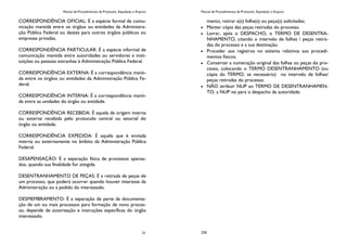 Manual de Procedimentos de Protocolo, Expedição e Arquivo
21
CORRESPONDÊNCIA OFICIAL: É a espécie formal de comu-
nicação mantida entre os órgãos ou entidades da Administra-
ção Pública Federal ou destes para outros órgãos públicos ou
empresas privadas.
CORRESPONDÊNCIA PARTICULAR: É a espécie informal de
comunicação mantida entre autoridades ou servidores e insti-
tuições ou pessoas estranhas à Administração Pública Federal.
CORRESPONDÊNCIA EXTERNA: É a correspondência manti-
da entre os órgãos ou entidades da Administração Pública Fe-
deral.
CORRESPONDÊNCIA INTERNA: É a correspondência manti-
da entre as unidades do órgão ou entidade.
CORRESPONDÊNCIA RECEBIDA: É aquela de origem interna
ou externa recebida pelo protocolo central ou setorial do
órgão ou entidade.
CORRESPONDÊNCIA EXPEDIDA: É aquela que é enviada
interna ou externamente no âmbito da Administração Pública
Federal.
DESAPENSAÇÃO: É a separação física de processos apensa-
dos, quando sua finalidade for atingida.
DESENTRANHAMENTO DE PEÇAS: É a retirada de peças de
um processo, que poderá ocorrer quando houver interesse da
Administração ou a pedido do interessado.
DESMEMBRAMENTO: É a separação de parte da documenta-
ção de um ou mais processos para formação de novo proces-
so; depende de autorização e instruções específicas do órgão
interessado.
Manual de Procedimentos de Protocolo, Expedição e Arquivo
230
mento, retirar a(s) folha(s) ou peça(s) solicitadas;
Manter cópia das peças retiradas do processo.
Lavrar, após o DESPACHO, o TERMO DE DESENTRA-
NHAMENTO, citando o intervalo de folhas / peças retira-
das do processo e a sua destinação.
Proceder aos registros no sistema relativos aos procedi-
mentos físicos;
Conservar a numeração original das folhas ou peças do pro-
cesso, colocando o TERMO DESENTRANHAMENTO (ou
cópia do TERMO, se necessário) no intervalo de folhas/
peças retiradas do processo;
NÃO atribuir NUP ao TERMO DE DESENTRANHAMEN-
TO, a NUP vai para o despacho da autoridade.
 
