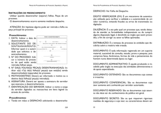 Manual de Procedimentos de Protocolo, Expedição e Arquivo
229
INSTRUÇÕES DE PREENCHIMENTO
Utilizar quando desentranhar (separar) folhas. Peças de um
processo.
O desentranhamento ocorre somente mediante despacho.
ATENÇÃO: Em hipótese alguma pode ser retirada a folha ou
peça principal do processo.
Preenchimento:
1. DATA: Indicar a data do
desentranhamento.
2. SOLICITANTE DO DE-
SENTRANHAMENTO:
Informar quem é a autori-
dade que solicitou o de-
sentranhamento.
3. Nº DO PROCESSO: Indi-
car o número do proces-
so do qual estão sendo
retiradas folhas/ peças.
4. Nº DA(S) FOLHA(S)/ PEÇA(S) DESENTRANHADA(S): In-
dicar o(s) nº(s) da(s) folha(s)/ peça(s) que está(ão) sendo
desentranhada(s) (separadas) do processo.
5. MOTIVO/DESTINO: Deverá ser informado o motivo ou o
destino da(s) folha(s)/ peça(s) retirada(s).
6. ASSINATURA: Deverá ser aposta a assinatura do servidor
que executou o desentranhamento.
7. IDENTIFICAÇÃO DO SERVIDOR: Indicar o nome e cargo
do servidor digitados ou manuscritos em letra legível ou
através de carimbo
Procedimentos:
Tendo em mãos o DESPACHO solicitando o desentranha-
Manual de Procedimentos de Protocolo, Expedição e Arquivo
22
DESPACHO: Ver Folha de Despacho.
DÍGITO VERIFICADOR (DV): É um mecanismo de autentica-
ção utilizado para verificar a validade e a autenticidade de um
valor numérico, evitando fraudes ou erros de transmissão ou
digitação.
DILIGÊNCIA: É o ato pelo qual um processo que, tendo deixa-
do de atender as formalidades indispensáveis ou de cumprir
alguma disposição legal, é devolvido ao órgão que assim proce-
deu, a fim de corrigir ou sanar as falhas apontadas.
DISTRIBUIÇÃO: É a remessa do processo às unidades que de-
cidirão sobre a matéria nele tratada.
DOCUMENTO: É toda informação registrada em um suporte
material, suscetível de consulta, estudo, prova e pesquisa, pois
comprova fatos, fenômenos, formas de vida e pensamentos do
homem numa determinada época ou lugar.
DOCUMENTO ADMINISTRATIVO: É aquele produzido e re-
cebido pelo órgão na execução das atividades administrativas e
de apoio especializado.
DOCUMENTO OSTENSIVO: São os documentos cujo acesso
é irrestrito.
DOCUMENTO CONFIDENCIAL: São os documentos cujo
teor somente será conhecido por servidor autorizado.
DOCUMENTO RESERVADO: São os documentos cujo assun-
to não deve ser do conhecimento do público em geral.
DOCUMENTO SECRETO: São os que requerem rigorosas
medidas de segurança e cujo teor ou características devam ser
 