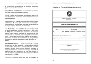 Manual de Procedimentos de Protocolo, Expedição e Arquivo
23
de conhecimento exclusivamente de servidores diretamente
ligados ao seu estudo e manuseio.
DOCUMENTO URGENTE: São os documentos cuja tramita-
ção requer maior celeridade que a rotineira.
DOSSIÊ: Trata-se de uma unidade documental na qual se reú-
nem informalmente documentos de natureza diversa com uma
finalidade específica.
ENCERRAMENTO: O encerramento do processo ocorre por
indeferimento do pleito; pelo atendimento da solicitação e
cumprimento dos compromissos arbitrados ou dela decorren-
tes; e, pela expressa desistência do interessado.
FAX (Fac-Símile): É uma modalidade de comunicação adotada
no serviço público pela Instrução Normativa nº 4 (6 de março
de 1992). Deve ser utilizado para transmissão de mensagens
urgentes e para o envio antecipado de documentos, de cujo
conhecimento há premência, não desobrigando o encaminha-
mento a seu tempo, do documento original. As mensagens e
documentos resultantes de transmissão via fax, não poderão se
constituir em peças de processo (Portaria Normativa. n. 5 -
MPOG)
FOLHA DE DESPACHO: É a decisão proferida pela autoridade
administrativa no caso submetido à sua apreciação, podendo
ser favorável ou desfavorável à pretensão solicitado pelo admi-
nistrador, servidor público ou não. Qualquer solicitação ou
informação inerente ao processo será feita por intermédio de
despacho no próprio documento ou, caso seja possível, em
folha de despacho, a ser incluída ao final do processo. (Portaria
Normativa. n. 5 - MPOG)
FOLHA DO PROCESSO: São as duas faces de uma página do
Manual de Procedimentos de Protocolo, Expedição e Arquivo
228
MODELO DE TERMO DE DESENTRANHAMENTO
ADVOCACIA-GERAL DA UNIÃO
PROTOCOLO
TERMO DE DESENTRANHAMENTO
Aos .................................................. dias do mês de ...............................
de ......................., neste Protocolo, atendendo ao despacho do(a)(s)
...........................................................................................................................,
faço a retirada do presente processo nº ............................................... da(s)
peça(s)/ folha(s) nº(s)................................................................, por motivo de
......................................................................................................................
_____________________________________
Assinatura
_____________________________________
Servidor/ Matrícula (SIAPE)
 