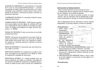 Manual de Procedimentos de Protocolo, Expedição e Arquivo
25
JUNTADA OU ANEXAÇÃO: É a união definitiva e irreversível
de 01 (um) ou mais processo(s)/documento(s), a processo
(considerado principal), desde que pertencentes a um mesmo
interessado e que contenham o mesmo assunto. Pode ocorrer
juntada de documento a documento, processo a processo ou
documento a processo.
NUMERAÇÃO DE PEÇAS: É a numeração atribuída às partes
integrantes do processo.
NÚMERO ÚNICO DE PROCESSO – NUP: Número constituí-
do de quinze dígitos mais dois dígitos de verificação (DV) que
visa à integridade do número atribuído ao processo e/ou docu-
mento, na unidade protocolizadora de origem (Portaria Nor-
mativa. n. 3 - MPOG)
PÁGINA DO PROCESSO: É cada uma das faces de uma folha
de papel do processo.
PARTES: Toda pessoa que participa de um processo. Pode ser
a parte que provocou o processo ou a parte que se defende.
Pode receber vários nomes: autor e réu, requerente e requeri-
do, impetrante e impetrado, agravante e agravado, recorrente
e recorrido, etc.
PEÇAS DE PROCESSO: É o documento que, sob diversas for-
mas, integra o processo.
PROTOCOLO CENTRAL: É a unidade junto ao órgão ou enti-
dade, encarregada dos procedimentos com relação às rotinas
de recebimento e expedição de documentos.
PROTOCOLO SETORIAL: É a unidade localizada junto aos
setores específicos dos órgãos ou entidades, encarregada de
dar suporte às atividades de recebimento e expedição de docu-
mentos no âmbito da área a qual se vincula; tem a finalidade de
Manual de Procedimentos de Protocolo, Expedição e Arquivo
226
INSTRUÇÕES DE PREENCHIMENTO
Utilizar quando desapensar (um) processo(s) de outro.
A desapensação deve ser efetuada somente mediante solicita-
ção, por despacho, da autoridade competente.
Na parte inferior da capa do processo principal, no campo
“Anexos”, deve ser informada a data da desapensação (a infor-
mação da apensação foi colocada no momento da apensação).
Obs: A desapensação deve ser informada no sistema. Quando
desapensados, os processo voltarão a tramitar em separado.
Preenchimento:
1. DATA: Indicar a data d a
desapensação.
2. SOLICITANTE DA
DESAPENSAÇÃO: In-
formar quem é a auto-
ridade que solicitou a
desapensação.
3. Nº DO PROCESSO
PRINCIPAL: Indicar o
número do processo
principal que recebeu o(s) apensados.
4. Nº DO(S) PROCESSO(S) DESAPENSADO(S): Indicar o nº
do(s) processo(s) que está(ão) “deixando” o principal.
5. ASSINATURA: Deverá ser aposta a assinatura do servidor
que executou a desapensação mediante solicitação da auto-
ridade competente.
6. IDENTIFICAÇÃO DO SERVIDOR: Indicar o nome e cargo
do servidor digitado ou manuscritos em letra legível ou a-
través de carimbo
Procedimentos:
 