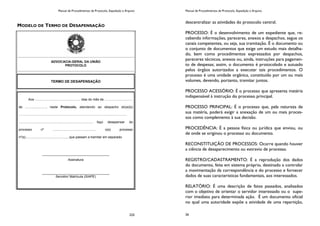 Manual de Procedimentos de Protocolo, Expedição e Arquivo
225
MODELO DE TERMO DE DESAPENSAÇÃO
ADVOCACIA-GERAL DA UNIÃO
PROTOCOLO
TERMO DE DESAPENSAÇÃO
Aos .................................................. dias do mês de ...............................
de ......................., neste Protocolo, atendendo ao despacho do(a)(s)
.......................................................................................................................
................................................................................, faço desapensar do
processo nº ................................................ o(s) processo
nº(s).............................................., que passam a tramitar em separado.
_____________________________________
Assinatura
_____________________________________
Servidor/ Matrícula (SIAPE)
Manual de Procedimentos de Protocolo, Expedição e Arquivo
26
descentralizar as atividades do protocolo central.
PROCESSO: É o desenvolvimento de um expediente que, re-
cebendo informações, pareceres, anexos e despachos, segue os
canais competentes, ou seja, sua tramitação. É o documento ou
o conjunto de documentos que exige um estudo mais detalha-
do, bem como procedimentos expressados por despachos,
pareceres técnicos, anexos ou, ainda, instruções para pagamen-
to de despesas; assim, o documento é protocolado e autuado
pelos órgãos autorizados a executar tais procedimentos. O
processo é uma unidade orgânica, constituído por um ou mais
volumes, devendo, portanto, tramitar juntos.
PROCESSO ACESSÓRIO: É o processo que apresenta matéria
indispensável à instrução do processo principal.
PROCESSO PRINCIPAL: É o processo que, pela natureza de
sua matéria, poderá exigir a anexação de um ou mais proces-
sos como complemento à sua decisão.
PROCEDÊNCIA: É a pessoa física ou jurídica que enviou, ou
de onde se originou o processo ou documento.
RECONSTITUIÇÃO DE PROCESSOS: Ocorre quando houver
a ciência de desaparecimento ou extravio de processo.
REGISTRO/CADASTRAMENTO: É a reprodução dos dados
do documento, feita em sistema próprio, destinado a controlar
a movimentação da correspondência e do processo e fornecer
dados de suas características fundamentais, aos interessados.
RELATÓRIO: É uma descrição de fatos passados, analisados
com o objetivo de orientar o servidor interessado ou o supe-
rior imediato para determinada ação. É um documento oficial
no qual uma autoridade expõe a atividade de uma repartição,
 