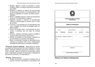 Manual de Procedimentos de Protocolo, Expedição e Arquivo
29
Receber, registrar e autuar os processos, a corres-
pondência oficial e os demais documentos encaminha-
dos à AGU;
Classificar e organizar os registros de movimentação
de documentos, processos e correspondências, man-
tendo-os atualizados em sistema de dados próprio -
AGUDoc;
Efetuar a expedição externa e interna de documentos,
processos, correspondências e objetos;
Organizar, executar e controlar os procedimentos
relativos à movimentação de malotes entre as unida-
des da AGU;
Controlar a movimentação de correspondências, bem
como a utilização dos cartões de postagem pelas uni-
dades da AGU;
Prestar informações sobre a movimentação de docu-
mentos e processos que não sejam de natureza
sigilosa;
Fornecer, mediante autorização superior, certidões e
cópias de peças de processo e documentos;
Atender aos pedidos de informações e pesquisas so-
bre documentos ou processos não sigilosos;
Efetuar a juntada (por anexação ou apensação) de do-
cumentos ou processos, bem como a desapensação,
solicitadas formalmente por autoridade competente.
Protocolo Central Unificado – Responsável por atender
as unidades da Advocacia-Geral da União instaladas no mesmo
edifício, realizando atividades operacionais referentes a recebi-
mento, autuação, registro, controle de movimentação, classifi-
cação e organização, prestação de informações e expedição de
documentos, processos e correspondências.
Arquivo – Responsável por:
Receber documentos e processos tramitados para os
arquivos corrente, intermediário e permanente, bem
Manual de Procedimentos de Protocolo, Expedição e Arquivo
222
MODELO DE TERMO DE APENSAÇÃO
ADVOCACIA-GERAL DA UNIÃO
PROTOCOLO
TERMO DE APENSAÇÃO
Aos ............................. dias do mês de .................... de .......................,
neste Protocolo, atendendo ao despacho do(a)(s)
............................................................................................................................,
faço apensar o presente processo nº ...................................... ao processo
nº(s)........................................................
_____________________________________
Assinatura
_____________________________________
Servidor/ Matrícula (SIAPE)
 