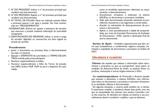 Manual de Procedimentos de Protocolo, Expedição e Arquivo
221
7. Nº DO PROCESSO: Indicar o nº do processo principal que
receberá o(s) documento(s).
8. Nº DO PROCESSO: Repetir o nº do processo principal que
receberá o(s) documento(s)
9. Nº TOTAL DE FOLHAS: Deve ser indicado quantas folhas
o processo passou a ter após a juntada. Ver mais orienta-
ções em “PROCEDIMENTOS”.
10.ASSINATURA: Deverá ser aposta a assinatura do servidor
que executou a juntada mediante solicitação da autoridade
competente.
11.IDENTIFICAÇÃO DO SERVIDOR: Indicar o nome e cargo
do servidor digitados ou manuscritos em letra legível ou
através de carimbo
Procedimentos:
Juntar o documento ao processo física e eletronicamente
(ou seja, no sistema).
Agrupar o DESPACHO da autoridade e o TERMO DE JUN-
TADA emitido pelo protocolo/apoio.
Numerar seqüencialmente as folhas.
Numerar seqüencialmente a folha do Termo de Juntada,
mas NÃO atribuir NUP. NUP vai para o despacho da auto-
ridade.
Manual de Procedimentos de Protocolo, Expedição e Arquivo
30
como as atividades operacionais referentes ao arqui-
vamento, e desarquivamento;
Acondicionar, armazenar e endereçar no sistema
AGUDoc os documentos e processos recebidos;
Zelar pela documentação arquivada, adotando as pro-
vidências necessárias a sua segurança e conservação;
Atender às solicitações de desarquivamento de pro-
cessos e documentos;
Aplicar e rever periodicamente a tabela de temporali-
dade, por meio da Comissão Permanente de Avaliação
de Documentos - CAD, visando à destinação final do
acervo documental;
Serviço de Apoio – Unidades organizacionais que têm, en-
tre suas competências, o recebimento, registro, autuação, tra-
mitação e expedição de documentos e processos no âmbito da
AGU.
USUÁRIOS E CLIENTES
Clientes são aqueles que utilizam a informação sobre docu-
mentos e processos ou que os acompanham, quais sejam: as
unidades da Advocacia-Geral da União, as pessoas físicas ou
jurídicas, instituições e outros órgãos externos à AGU.
São usuários/operadores do Protocolo e Arquivo aqueles
que acessam e alimentam o sistema AGUDoc com informa-
ções sobre os documentos e processos e executam diretamen-
te as atividades relativas à documentação.
Em algumas situações, o usuário pode também ser o cliente.
É importante ressaltar a existência desses dois perfis, uma vez
que as necessidades dos clientes nem sempre coincidem com
as dos usuários. As decisões em relação ao sistema e aos pro-
cedimentos devem considerar o público a que se destinam.
 