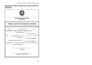 Manual de Procedimentos de Protocolo, Expedição e Arquivo
219
MODELO DE TERMO DE JUNTADA DE DOCUMENTO A
PROCESSO
ADVOCACIA-GERAL DA UNIÃO
PROTOCOLO
TERMO DE JUNTADA DE DOCUMENTO A PROCESSO
Aos ................................. dias do mês de ....................... de ...............,
neste Protocolo / Apoio, atendendo ao despacho do(a)(s) .......................
........................................, faço a juntada do(s) ..................................................
(TIPO DE DOCUMENTO)
nº(s)........................................................ de ____ / _____ / _________e NUP
(Nº E SEU COMPLEMENTO)
........................................... ao processo nº ........................................................................
(Nº DO PROCESSO PRINCIPAL)
Doravante, tendo o processo de nº ......................................................
(Nº DO PROCESSO PRINCIPAL)
renumeradas as suas folhas, passa o todo se constituir de
.............................folhas, inclusive esta.
_____________________________________
Assinatura
_____________________________________
Servidor/ Matrícula (SIAPE)
 