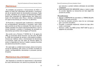 Manual de Procedimentos de Protocolo, Expedição e Arquivo
33
PROTOCOLO
As atividades que propiciam o funcionamento da AGU e a
defesa da União são responsáveis pela geração e movimenta-
ção de um grande volume de documentos e processos. Todas
as ações, atendendo aos princípios da Administração Pública,
devem estar amparadas em regulamentação. Isso implica pro-
dução de informações sobre fatos e decisões materializados
em suporte documental, por meio físico ou eletrônico.
O Protocolo é responsável pelo recebimento e distribuição
de correspondências, documentos e processos, assim como
pelo controle do seu fluxo na instituição. Por meio de suas ati-
vidades, apoiadas num sistema operacional eletrônico, é que se
tornam possíveis a consulta e a localização de processos ou
documentos que tenham sido entregues ao Protocolo.
De acordo com a Portaria nº 42/AGU de 11 de agosto de
1993, os protocolos devem funcionar nos dias úteis, das 8:30
às 19:00, para prestação de serviços e informações ao público,
inclusive por telefone, sobre a movimentação de documentos
ou processos, desde que não sejam de natureza sigilosa. O
acesso às dependências internas é vedado a pessoas estranhas
aos setores de protocolo e arquivo.
Em cada órgão ou unidade haverá sempre, dentro do horário
normal de expediente, pelo menos um servidor incumbido de
receber correspondências, documentos e processos (serviço
de apoio).
PROTOCOLO PELA INTERNET
São freqüentes as entradas de requerimentos e documentos
de cunho administrativo nos setores de protocolo das unida-
Manual de Procedimentos de Protocolo, Expedição e Arquivo
218
que executou a juntada mediante solicitação da autoridade
competente.
8. IDENTIFICAÇÃO DO SERVIDOR: Indicar o nome e cargo
do servidor digitados ou manuscritos em letra legível ou
através de carimbo.
Procedimentos:
Agrupar o DESPACHO da autoridade e o TERMO DE JUN-
TADA emitido pelo protocolo.
Ao final do processo primário, antes de sua contracapa,
apor o processo secundário.
Proceder à numeração seqüencial, inclusive da capa, elimi-
nando a contracapa.
Numerar a folha, mas NÃO atribuir NUP. NUP vai para o
despacho da autoridade.
 