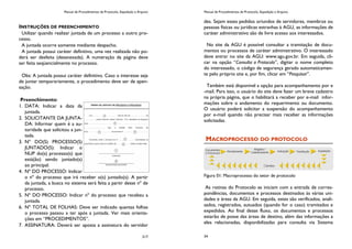 Manual de Procedimentos de Protocolo, Expedição e Arquivo
217
INSTRUÇÕES DE PREENCHIMENTO
Utilizar quando realizar juntada de um processo a outro pro-
cesso.
A juntada ocorre somente mediante despacho.
A juntada possui caráter definitivo, uma vez realizada não po-
derá ser desfeita (desanexada). A numeração da página deve
ser feita seqüencialmente no processo.
Obs: A juntada possui caráter definitivo. Caso o interesse seja
de juntar temporariamente, o procedimento deve ser de apen-
sação.
Preenchimento:
1. DATA: Indicar a data da
juntada.
2. SOLICITANTE DA JUNTA-
DA: Informar quem é a au-
toridade que solicitou a jun-
tada.
3. Nº DO(S) PROCESSO(S)
JUNTADO(S): Indicar o
NUP do(s) processo(s) que
está(ão) sendo juntado(s)
ao principal.
4. Nº DO PROCESSO: Indicar
o nº do processo que irá receber o(s) juntado(s). A partir
da juntada, a busca no sistema será feita a partir desse nº de
processo.
5. Nº DO PROCESSO: Indicar nº do processo que recebeu a
juntada.
6. Nº TOTAL DE FOLHAS: Deve ser indicado quantas folhas
o processo passou a ter após a juntada. Ver mais orienta-
ções em “PROCEDIMENTOS”.
7. ASSINATURA: Deverá ser aposta a assinatura do servidor
Manual de Procedimentos de Protocolo, Expedição e Arquivo
34
des. Sejam esses pedidos oriundos de servidores, membros ou
pessoas físicas ou jurídicas estranhas à AGU, as informações de
caráter administrativo são de livre acesso aos interessados.
No site da AGU é possível consultar a tramitação de docu-
mentos ou processos de caráter administrativo. O interessado
deve entrar no site da AGU: www.agu.gov.br. Em seguida, cli-
car na opção “Consulta a Protocolo”, digitar o nome completo
do interessado, o código de segurança gerado automaticamen-
te pelo próprio site e, por fim, clicar em “Pesquisar”.
Também está disponível a opção para acompanhamento por e
-mail. Para isso, o usuário do site deve fazer um breve cadastro
na própria página, que o habilitará a receber por e-mail infor-
mações sobre o andamento do requerimento ou documento.
O usuário poderá solicitar a suspensão do acompanhamento
por e-mail quando não precisar mais receber as informações
solicitadas.
MACROPROCESSO DO PROTOCOLO
Figura 01: Macroprocesso do setor de protocolo
As rotinas do Protocolo se iniciam com a entrada de corres-
pondências, documentos e processos destinados às várias uni-
dades e áreas da AGU. Em seguida, estes são verificados, anali-
sados, registrados, autuados (quando for o caso) tramitados e
expedidos. Ao final desse fluxo, os documentos e processos
estarão de posse das áreas de destino, além das informações a
eles relacionadas, disponibilizadas para consulta via Sistema
 