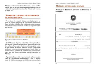 Manual de Procedimentos de Protocolo, Expedição e Arquivo
35
AGUDoc e pela internet. Nesse último caso, o acesso às infor-
mações pelo site da AGU, somente é possível quando tratarem
-se de informações administrativas (Ver Protocolo pela Internet,
na página 33).
SISTEMA DE CONTROLE DE DOCUMENTOS
DA AGU - AGUDOC
As atividades de protocolo são operacionalizadas com o su-
porte do Sistema de Controle de Documentos da Advocacia-
Geral da União – AGUDoc. Sua finalidade é receber, cadastrar
e tramitar toda a documentação recebida ou expedida no âm-
bito da AGU.
Figura 02: Atividades realizadas no AGUDoc
O AGUDoc está disponível no Portal de Informações e Servi-
ços da AGU. Todos os servidores em exercício na AGU po-
dem utilizar o Sistema para fins de consulta e pesquisa, inclusi-
ve pela internet. No entanto, apenas os usuários e operadores
do Sistema previamente cadastrados podem inserir, alterar ou
excluir dados. A solicitação de habilitação para operar o Siste-
ma é feita pelo Gestor da Unidade, nos perfis previstos no
AGUDoc.
A gestão do Sistema é de responsabilidade da Coordenação-
Geral de Documentação e Informação – CGDI. O servidor
titular da CGDI é gestor geral do AGUDoc e responsável pela
Manual de Procedimentos de Protocolo, Expedição e Arquivo
216
MODELOS DE TERMOS DE JUNTADA
MODELO DE TERMO DE JUNTADA DE PROCESSO A
PROCESSO
ADVOCACIA-GERAL DA UNIÃO
PROTOCOLO
TERMO DE JUNTADA DE PROCESSO A PROCESSO
Aos .................................................. dias do mês de ...............................
de ......................., neste Protocolo, atendendo ao despacho do(a)(s)
................................................................., faço a juntada do(s) processo de
nº(s)................................................ ao processo nº ................................
Doravante, tendo o processo de nº ................................. renumeradas
as suas folhas, passa o todo se constituir de .............................folhas,
inclusive esta.
_____________________________________
Assinatura
_____________________________________
Servidor/ Matrícula (SIAPE)
 