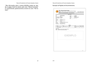 Manual de Procedimentos de Protocolo, Expedição e Arquivo
37
Mais informações sobre o sistema AGUDoc podem ser obti-
das na página inicial do sistema, pelo ícone “Manual do Usuário”
ou encaminhando questionamentos através do ícone ”Fale Co-
nosco”.
Manual de Procedimentos de Protocolo, Expedição e Arquivo
214
Exemplo de Papeleta de Encaminhamento
 
