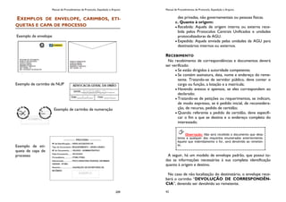 Manual de Procedimentos de Protocolo, Expedição e Arquivo
209
EXEMPLOS DE ENVELOPE, CARIMBOS, ETI-
QUETAS E CAPA DE PROCESSO
Exemplo de envelope
Exemplo de carimbo de NUP
Exemplo de carimbo de numeração
Exemplo de eti-
queta de capa de
processo
Manual de Procedimentos de Protocolo, Expedição e Arquivo
42
des privadas, não governamentais ou pessoas físicas.
c. Quanto à origem:
Recebida: Aquela de origem interna ou externa rece-
bida pelos Protocolos Centrais Unificados e unidades
protocolizadoras da AGU.
Expedida: Aquela enviada pelas unidades da AGU para
destinatários internos ou externos.
RECEBIMENTO
No recebimento de correspondências e documentos deverá
ser verificado:
Se estão dirigidos à autoridade competente;
Se contém assinatura, data, nome e endereço do reme-
tente. Tratando-se de servidor público, deve conter o
cargo ou função, a lotação e a matrícula;
Havendo anexos e apensos, se eles correspondem ao
declarado;
Tratando-se de petições ou requerimentos, se indicam,
de modo expresso, se é pedido inicial, de reconsidera-
ção, de recurso, pedido de certidão;
Quando referente a pedido de certidão, deve especifi-
car o fim a que se destina e o endereço completo do
interessado.
A seguir, há um modelo de envelope padrão, que possui to-
das as informações necessárias à sua completa identificação
quanto à origem e destino.
No caso de não localização do destinatário, o envelope rece-
berá o carimbo “DEVOLUÇÃO DE CORRESPONDÊN-
CIA”, devendo ser devolvido ao remetente.
Observação: Não será recebido o documento que desa-
tenta a qualquer dos requisitos enumerados anteriormente.
Aquele que indevidamente o for, será devolvido ao remeten-
te.
 