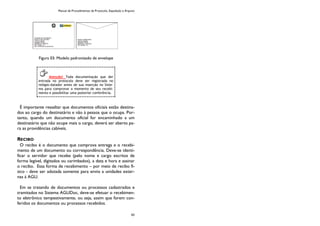 Manual de Procedimentos de Protocolo, Expedição e Arquivo
43
Figura 03: Modelo padronizado de envelope
É importante ressaltar que documentos oficiais estão destina-
dos ao cargo do destinatário e não à pessoa que o ocupa. Por-
tanto, quando um documento oficial for encaminhado a um
destinatário que não ocupe mais o cargo, deverá ser aberto pa-
ra as providências cabíveis.
RECIBO
O recibo é o documento que comprova entrega e o recebi-
mento de um documento ou correspondência. Deve-se identi-
ficar o servidor que recebe (pelo nome e cargo escritos de
forma legível, digitados ou carimbados), a data e hora e assinar
o recibo. Essa forma de recebimento – por meio de recibo fí-
sico - deve ser adotada somente para envio a unidades exter-
nas à AGU.
Em se tratando de documentos ou processos cadastrados e
tramitados no Sistema AGUDoc, deve-se efetuar o recebimen-
to eletrônico tempestivamente, ou seja, assim que forem con-
feridos os documentos ou processos recebidos.
Atenção! Toda documentação que der
entrada no protocolo deve ser registrada no
relógio-datador antes de sua inserção no Siste-
ma para comprovar o momento de seu recebi-
mento e possibilitar uma posterior conferência.
 