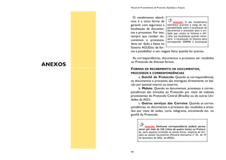 ANEXOS
Manual de Procedimentos de Protocolo, Expedição e Arquivo
44
O recebimento eletrô-
nico é a única forma de
garantir com segurança a
localização de documen-
tos e processos. Por isso,
sempre que receber do-
cumentos e processos,
deve ser dado a baixa no
Sistema AGUDoc de for-
ma a possibilitar o seu resgate físico quando for preciso.
As correspondências, documentos e processos ser recebidos
no Protocolo de diversas formas.
FORMAS DE RECEBIMENTO DE DOCUMENTOS,
PROCESSOS E CORRESPONDÊNCIAS
a. Guichê de Protocolo: Quando as correspondências,
os documentos e processos são entregues diretamente no bal-
cão por pessoal interno ou externo.
b. Malote: Quando os documentos, processos e corres-
pondências são enviados ao Protocolo por meio de malotes
provenientes do Protocolo Central (Brasília) ou de outras Uni-
dades da AGU;
c. Outros serviços dos Correios: Quando as corres-
pondências, os documentos e processos são recebidos e envia-
dos por meio de sedex, carta, telegrama, encomenda etc. no
guichê do Protocolo.
Atenção! O não recebimento
eletrônico acarreta a carga de res-
ponsabilidade sobre a localização de
documentos e processos para a uni-
dade que consta no Sistema e difi-
culta sua localização quando neces-
sário. A localização no Sistema deve
corresponder SEMPRE à localização
Atenção! Nenhuma correspondência poderá perma-
necer por mais de 24h (vinte de quatro horas) no Protoco-
lo, salvo aquelas recebidas às sextas-feiras, vésperas de feri-
ados ou pontos facultativos (Portaria Normativa nº 05, de 19
de dezembro de 2002, do MPOG).
 