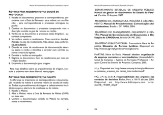 Manual de Procedimentos de Protocolo, Expedição e Arquivo
45
ROTINAS PARA RECEBIMENTO VIA GUICHÊ DE
PROTOCOLO
1. Recebe os documentos, processos e correspondências, jun-
tamente com a Guia de Remessa - para malote; ou com Re-
cibo - para correspondências e processos entregues no
guichê.
2. Confere os documentos e processos comparando com a
descrição contida na guia de remessa ou recibo.
3. Verifica se os documentos e processos estão dirigidos à au-
toridade competente.
4. Se confere, atesta o recebimento. Caso contrário, devolve.
Atenção no ato do recebimento. Não deixar essa conferên-
cia para depois!
5. Quando se tratar de recebimento de documentação exter-
na, assina o recibo e identifica o servidor com carimbo ou
nome e matrícula legíveis.
6. Devolve o recibo ao entregador.
7. Registra no documento a hora do recebimento por meio do
relógio-datador.
8. Encaminha a documentação para triagem.
Para mais detalhes sobre os procedimentos de triagem, con-
sulte o próximo item deste Manual, nesta página.
ROTINAS PARA RECEBIMENTO VIA MALOTE
A diferença no tratamento da correspondência e documenta-
ção recebida via malote é somente relativa às sacolas de malo-
te. Todos os procedimentos de triagem e cadastramento são i-
dênticos após a abertura de envelopes ou do malote.
1. Recebe o Malote.
2. Abre o Malote, retira a Guia de Remessa de Malote (GRM)
em duas vias.
3. Confere a documentação contida no Malote Se correto,
atesta o recebimento.
Manual de Procedimentos de Protocolo, Expedição e Arquivo
206
DEPARTAMENTO ESTADUAL DE ARQUIVO PÚBLICO.
Manual de gestão de documentos do Estado do Para-
ná. Curitiba: O Arquivo, 2007.
MINISTÉRIO DA AGRICULTURA, PECUÁRIA E ABASTECI-
MENTO. Manual de Procedimentos: Comunicações Ad-
ministrativas. Brasília – DF: MAPA, 2004.
MINISTÉRIO DO PLANEJAMENTO, ORÇAMENTO E GES-
TÃO. Manual de Gerenciamento de Documentos e Uti-
lização do CPROD.net. Brasília-DF: MP, 2002.
MINISTÉRIO PÚBLICO FEDERAL. Procuradoria Geral da Re-
pública. Glossário de Termos Jurídicos. Disponível em:
http://noticias.pgr.mpf.gov.br/servicos/glossario.
MARTINS, Neire do Rocio. Manual técnico organização
de arquivos correntes e intermediários. Universidade Es-
tadual de Campinas – Agência de Formação Profissional – Ar-
quivo Central do Sistema de Arquivos. Campinas, 2005.
41 p. Disponível em: http://www.unicamp.br/siarq/publicacoes/
organizacao_arquivos_cor rentes_intermediarios.pdf
PAZ, J. M. da, et all. A responsabilidade dos arquivos nas
tomadas de decisões. Biblios, Peru, v. 18-19, abr./set. 2004.
Disponível em http://www.bibliosperu.com artic-
ulos/18_19/2004_20.pdf
 